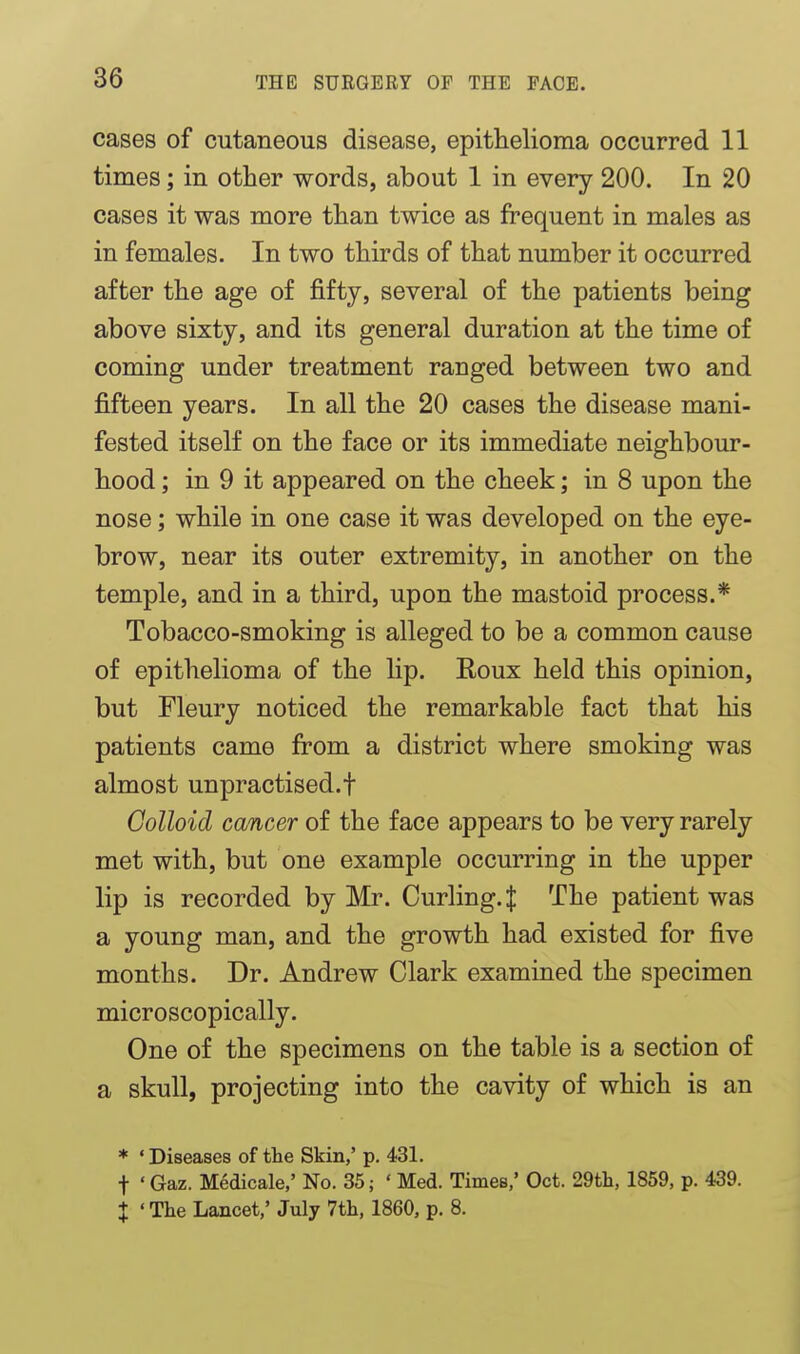 cases of cutaneous disease, epithelioma occurred 11 times; in other words, about 1 in every 200. In 20 cases it was more than twice as frequent in males as in females. In two thirds of that number it occurred after the age of fifty, several of the patients being above sixty, and its general duration at the time of coming under treatment ranged between two and fifteen years. In all the 20 cases the disease mani- fested itself on the face or its immediate neighbour- hood ; in 9 it appeared on the cheek; in 8 upon the nose; while in one case it was developed on the eye- brow, near its outer extremity, in another on the temple, and in a third, upon the mastoid process.* Tobacco-smoking is alleged to be a common cause of epithelioma of the lip. Roux held this opinion, but Floury noticed the remarkable fact that his patients came from a district where smoking was almost unpractised.t Colloid cancer of the face appears to be very rarely met with, but one example occurring in the upper lip is recorded by Mr. Curling. J The patient was a young man, and the growth had existed for five months. Dr. Andrew Clark examined the specimen microscopically. One of the specimens on the table is a section of a skull, projecting into the cavity of which is an * ' Diseases of the Skin,' p. 431. t ' Gaz. Medicale,' No. 35; ' Med. Times,' Oct. 29th, 1859, p. 439. X 'The Lancet,' July 7th, 1860, p. 8.