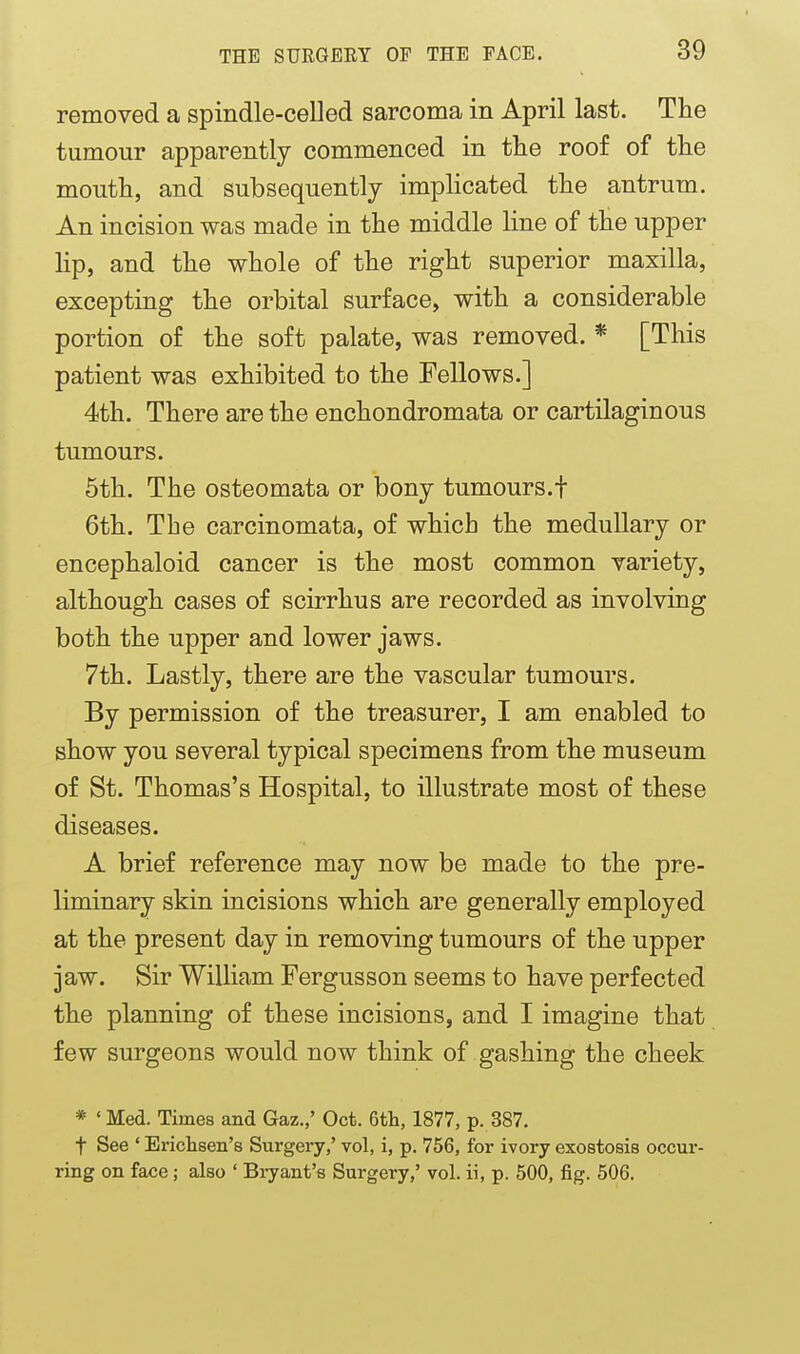 removed a spindle-celled sarcoma in April last. The tumour apparently commenced in the roof of the mouth, and subsequently impHcated the antrum. An incision was made in the middle line of the upper lip, and the whole of the right superior maxilla, excepting the orbital surface, with a considerable portion of the soft palate, was removed. * [This patient was exhibited to the Fellows.] 4th. There are the enchondromata or cartilaginous tumours. 5th. The osteomata or bony tumours.f 6th. The carcinomata, of which the medullary or encephaloid cancer is the most common variety, although cases of scirrhus are recorded as involving both the upper and lower jaws. 7th. Lastly, there are the vascular tumours. By permission of the treasurer, I am enabled to show you several typical specimens from the museum of St. Thomas's Hospital, to illustrate most of these diseases. A brief reference may now be made to the pre- liminary skin incisions which are generally employed at the present day in removing tumours of the upper jaw. Sir William Fergusson seems to have perfected the planning of these incisions, and I imagine that few surgeons would now think of gashing the cheek * ' Med. Times and Gaz.,' Oct. 6tli, 1877, p. 387. t See ' Erichsen's Surgery,' vol, i, p. 756, for ivory exostosis occur- ring on face; also ' Biyant's Surgery,' vol. ii, p. 500, fig. 506.
