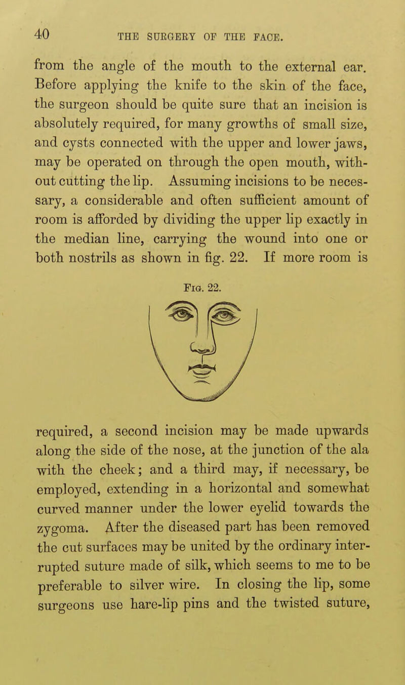 from the angle of the moutli to the external ear. Before applying the knife to the skin of the face, the surgeon should be quite sure that an incision is absolutely required, for many growths of small size, and cysts connected with the upper and lower jaws, may be operated on through the open mouth, with- out cutting the lip. Assuming incisions to be neces- sary, a considerable and often sufficient amount of room is afforded by dividing the upper lip exactly in the median line, carrying the wound into one or both nostrils as shown in fig. 22. If more room is Fig. 22. required, a second incision may be made upwards along the side of the nose, at the junction of the ala with the cheek; and a third may, if necessary, be employed, extending in a horizontal and somewhat curved manner under the lower eyelid towards the zygoma. After the diseased part has been removed the cut surfaces may be united by the ordinary inter- rupted suture made of silk, which seems to me to be preferable to silver wire. In closing the lip, some surgeons use hare-lip pins and the twisted suture.