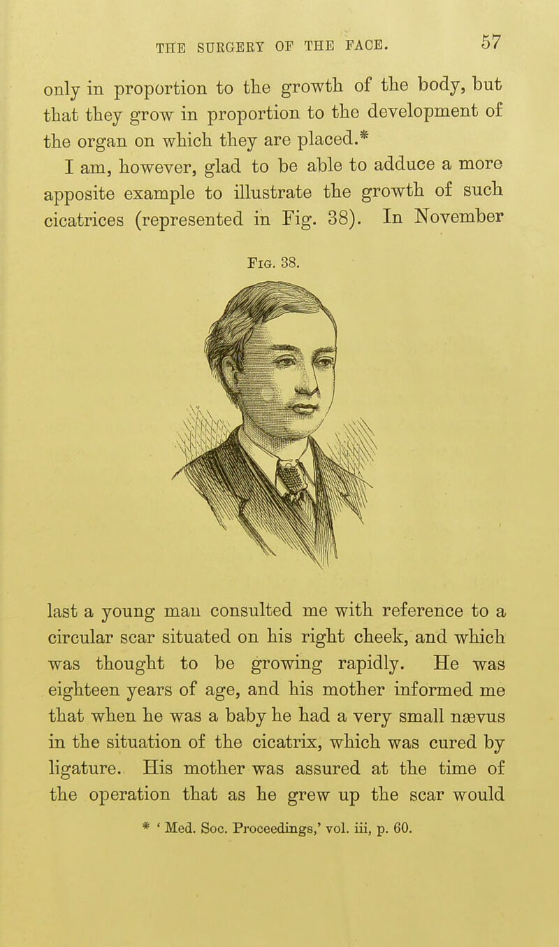 only in proportion to the growth of the body, but that they grow in proportion to the development of the organ on which they are placed.* I am, however, glad to be able to adduce a more apposite example to illustrate the growth of such cicatrices (represented in Fig. 38). In November Fig. 38. last a young man consulted me with reference to a circular scar situated on his right cheek, and which was thought to be growing rapidly. He was eighteen years of age, and his mother informed me that when he was a baby he had a very small ngevus in the situation of the cicatrix, which was cured by ligature. His mother was assured at the time of the operation that as he grew up the scar would * ' Med. Soc. Proceedings,' vol. iii, p. 60.
