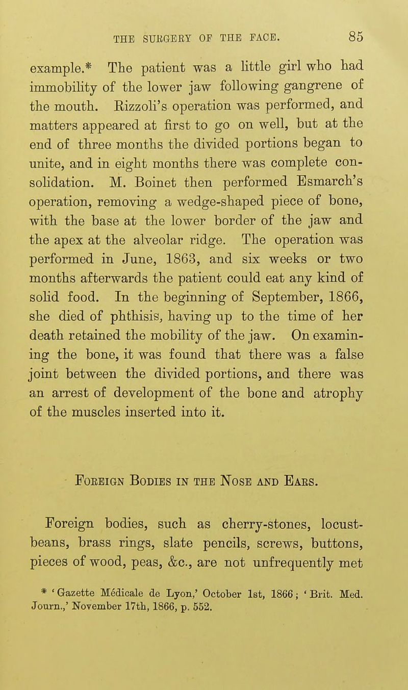 example * The patient was a little girl who had immobility of the lower jaw following gangrene of the mouth. Rizzoli's operation was performed, and matters appeared at first to go on well, but at the end of three months the divided portions began to unite, and in eight months there was complete con- soHdation. M. Boinet then performed Esmarch's operation, removing a wedge-shaped piece of bone, with the base at the lower border of the jaw and the apex at the alveolar ridge. The operation was performed in June, 1863, and six weeks or two months afterwards the patient could eat any kind of solid food. In the beginning of September, 1866, she died of phthisis, having up to the time of her death retained the mobility of the jaw. On examin- ing the bone, it was found that there was a false joint between the divided portions, and there was an arrest of development of the bone and atrophy of the muscles inserted into it. Foreign Bodies in the Nose and Ears. Foreign bodies, such as cherry-stones, locust- beans, brass rings, slate pencils, screws, buttons, pieces of wood, peas, &c., are not unfrequently met * ' Gazette Medicale de Lyon,' October 1st, 1866; ' Brit. Med. Journ.,' November 17tb, 1866, p. 552.