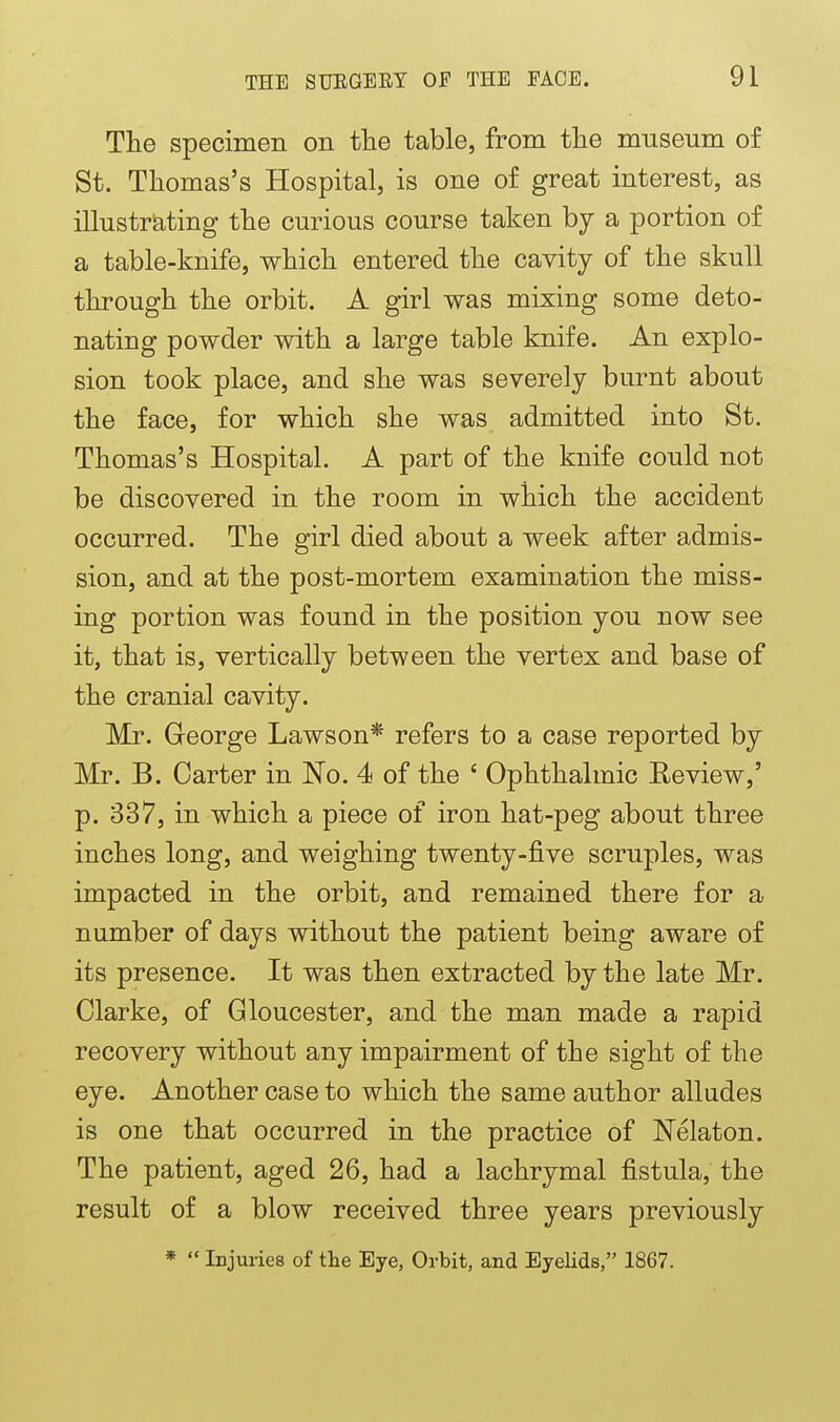The specimen on tlie table, from the museum of St. Thomas's Hospital, is one of great interest, as illustr^iting the curious course taken hj a portion of a table-knife, which entered the cavity of the skull through the orbit. A girl was mixing some deto- nating powder with a large table knife. An explo- sion took place, and she was severely burnt about the face, for which she was admitted into St. Thomas's Hospital. A part of the knife could not be discovered in the room in which the accident occurred. The girl died about a week after admis- sion, and at the post-mortem examination the miss- ing portion was found in the position you now see it, that is, vertically between the vertex and base of the cranial cavity. Mr. George Lawson* refers to a case reported by Mr. B. Carter in No. 4 of the ' Ophthalmic Review,' p. 337, in which a piece of iron hat-peg about three inches long, and weighing twenty-five scruples, was impacted in the orbit, and remained there for a number of days without the patient being aware of its presence. It was then extracted by the late Mr. Clarke, of Gloucester, and the man made a rapid recovery without any impairment of the sight of the eye. Another case to which the same author alludes is one that occurred in the practice of Nelaton. The patient, aged 26, had a lachrymal fistula, the result of a blow received three years previously * Injuries of the Eye, Orbit, and EyeHds, 1867.