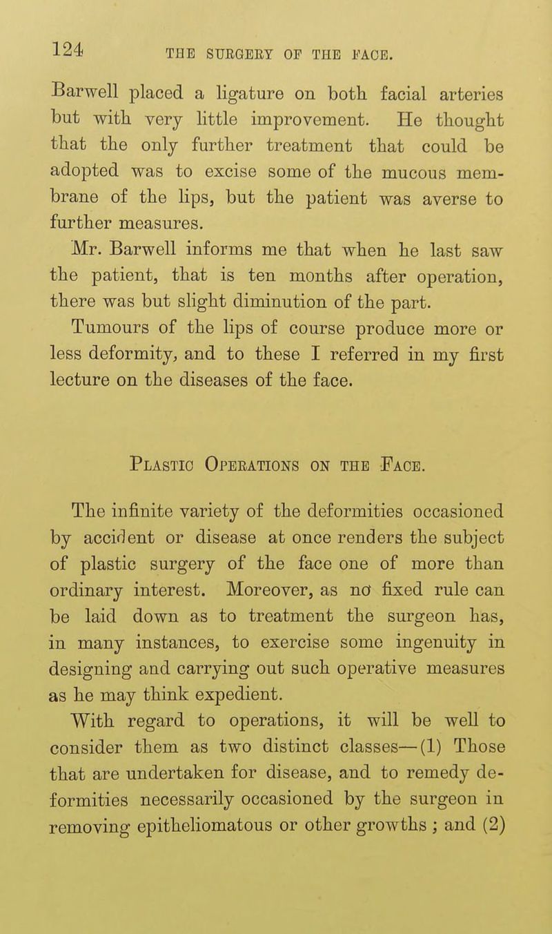 Barwell placed a ligature on both facial arteries but witli very little iniprovemeiit. He thought that the only further treatment that could be adopted was to excise some of the mucous mem- brane of the lips, but the patient was averse to further measures. Mr. Barwell informs me that when he last saw the patient, that is ten months after operation, there was but slight diminution of the part. Tumours of the lips of course produce more or less deformity, and to these I referred in my first lecture on the diseases of the face. Plastic Operations on the Face. The infinite variety of the deformities occasioned by accif^ent or disease at once renders the subject of plastic surgery of the face one of more than ordinary interest. Moreover, as nd fixed rule can be laid down as to treatment the surgeon has, in many instances, to exercise some ingenuity in designing and carrying out such operative measures as he may think expedient. With regard to operations, it will be well to consider them as two distinct classes—(1) Those that are undertaken for disease, and to remedy de- formities necessarily occasioned by the surgeon in removing epitheliomatous or other growths ; and (2)