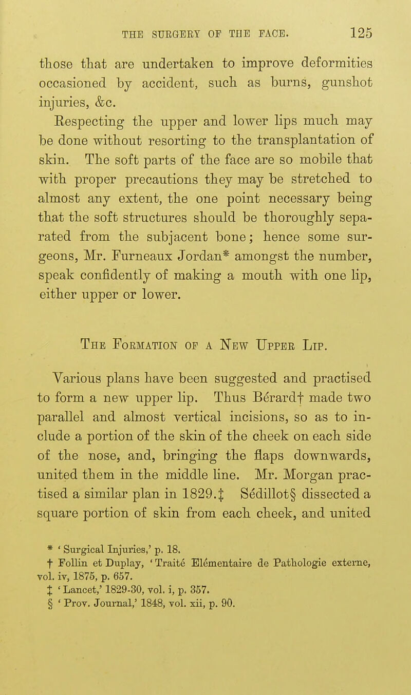 those that are undertaken to improve deformities occasioned by accident, such, as burns, gunshot injuries, &c, Eespecting the upper and lower lips much may- be done without resorting to the transplantation of skin. The soft parts of the face are so mobile that with proper precautions they may be stretched to almost any extent, the one point necessary being that the soft structures should be thoroughly sepa- rated from the subjacent bone; hence some sur- geons, Mr. Furneaux Jordan* amongst the number, speak confidently of making a mouth with one lip, either upper or lower. The Formation of a New Upper Lip. Various plans have been suggested and practised to form a new upper lip. Thus Berardf made two parallel and almost vertical incisions, so as to in- clude a portion of the skin of the cheek on each side of the nose, and, bringing the flaps downwards, united them in the middle line. Mr. Morgan prac- tised a similar plan in 1829. J Sedillot§ dissected a square portion of skin from each cheek, and united * ' Surgical Injuries,' p. 18. t Follin et Duplay, ' Traite Elementaire de Pathologie exteine, vol. iT, 1875, p. 657. X ' Lancet,' 1829-30, vol. i, p. 357. § ' Prov. Journal,' 1848, vol. xii, p. 90.