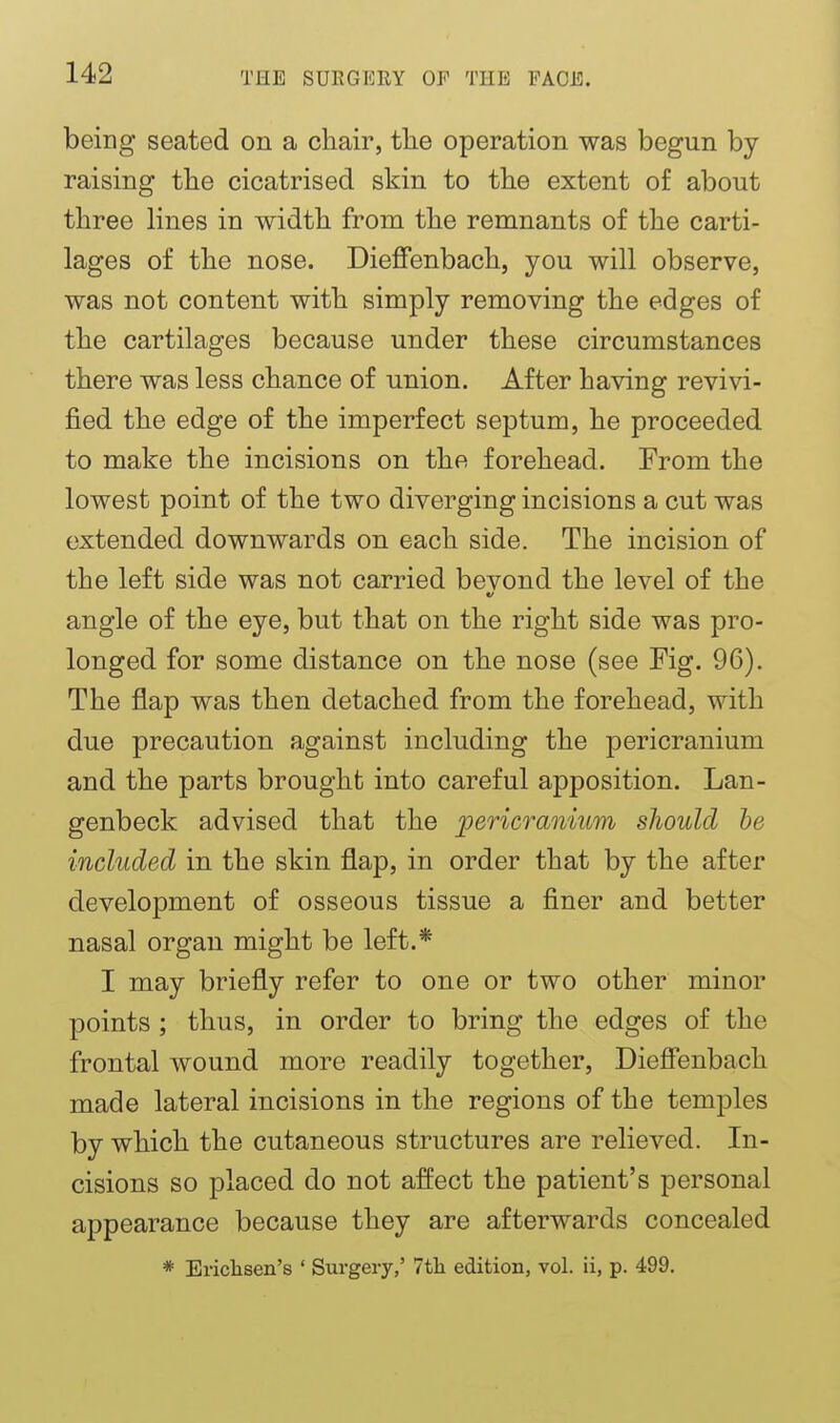 being seated on a chair, tlie operation was begun by raising the cicatrised skin to the extent of about three lines in width from the remnants of the carti- lages of the nose. Dieffenbach, you will observe, was not content with simply removing the edges of the cartilages because under these circumstances there was less chance of union. After having revivi- fied the edge of the imperfect septum, he proceeded to make the incisions on the forehead. From the lowest point of the two diverging incisions a cut was extended downwards on each side. The incision of the left side was not carried bevond the level of the angle of the eye, but that on the right side was pro- longed for some distance on the nose (see Fig. 96). The flap was then detached from the forehead, with due precaution against including the pericranium and the parts brought into careful apposition. Lan- genbeck advised that the pericranium should he included in the skin flap, in order that by the after development of osseous tissue a finer and better nasal organ might be left.* I may briefly refer to one or two other minor points ; thus, in order to bring the edges of the frontal wound more readily together, DieSenbach made lateral incisions in the regions of the temples by which the cutaneous structures are relieved. In- cisions so placed do not affect the patient's personal appearance because they are afterwards concealed * Erichsen's ' Surgery,' 7th edition, vol. ii, p. 499.