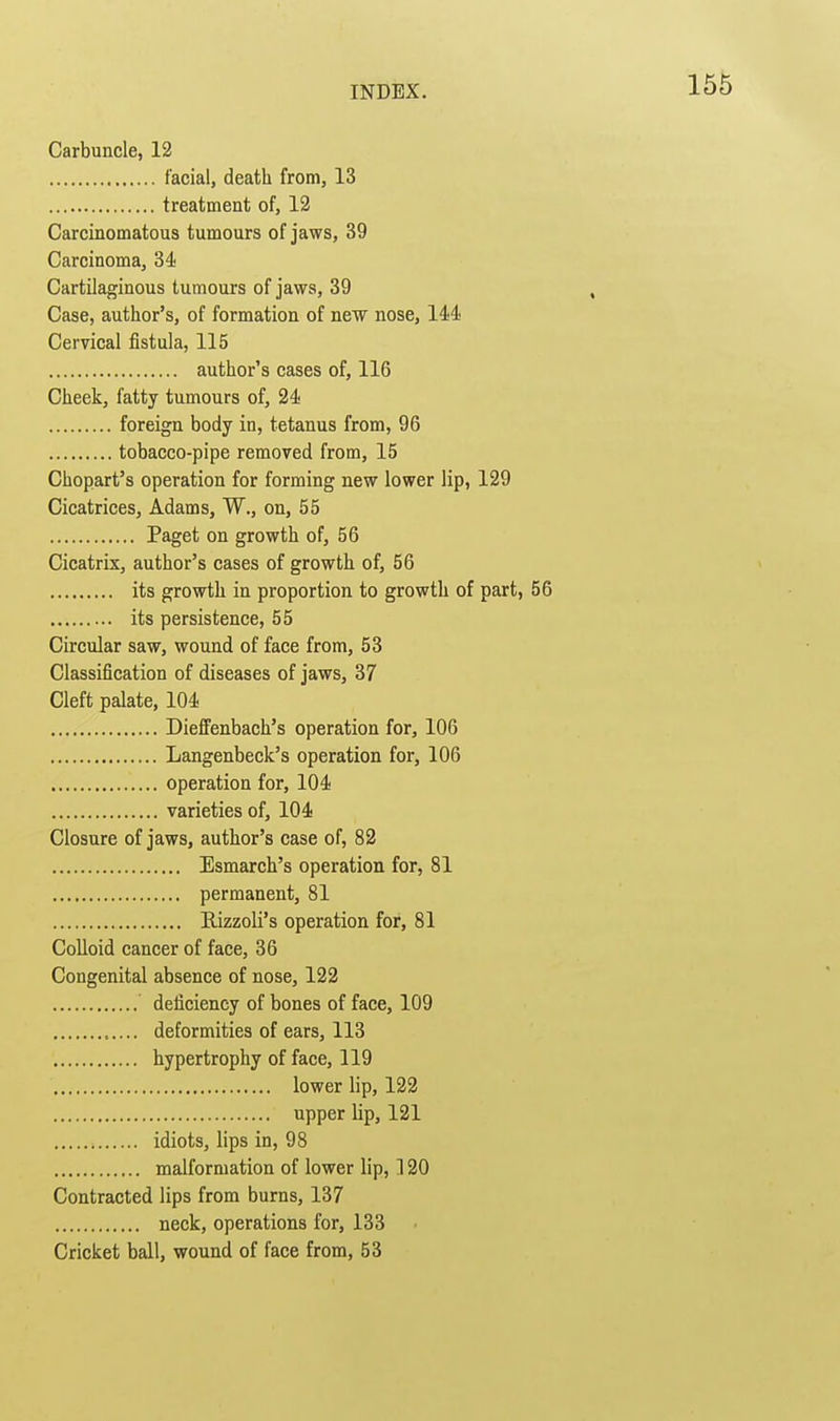 Carbuncle, 12 facial, death from, 13 treatment of, 12 Carcinomatous tumours of jaws, 39 Carcinoma, 34 Cartilaginous tumours of jaws, 39 Case, author's, of formation of new nose, 144 Cervical fistula, 115 author's cases of, 116 Cheek, fatty tumours of, 24 foreign body in, tetanus from, 96 tobacco-pipe removed from, 15 Chopart's operation for forming new lower lip, 129 Cicatrices, Adams, W., on, 55 Paget on growth of, 56 Cicatrix, author's cases of growth of, 56 its growth in proportion to growth of part, 56 its persistence, 55 Circular saw, wound of face from, 53 Classification of diseases of jaws, 37 Cleft palate, 104 DiefFenbach's operation for, 106 Langenbeck's operation for, 106 operation for, 104 varieties of, 104 Closure of jaws, author's case of, 82 Esmarch's operation for, 81 permanent, 81 Rizzoli's operation for, 81 Colloid cancer of face, 36 Congenital absence of nose, 122 deficiency of bones of face, 109 deformities of ears, 113 hypertrophy of face, 119 lower lip, 122 upper lip, 121 idiots, lips in, 98 malformation of lower lip, 120 Contracted lips from burns, 137 neck, operations for, 133 Cricket ball, wound of face from, 53