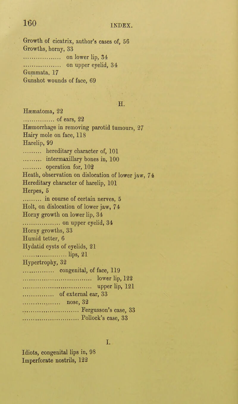 INDEX. Growth of cicatrix, author's cases of, 56 Growths, horny, 33 on lower lip, 34 on upper eyelid, 34 Gummata, 17 Gunshot wounds of face, 69 H. Hsematoma, 22 of ears, 22 Hsemorrhage in removing parotid tumours, 27 Hairy mole on face, 118 Harelip, 99 hereditary character of, 101 intermaxillary bones in, 100 operation for, 102 Heath, observation on dislocation of lower jaw, 74 Hereditary character of harelip, 101 Herpes, 5 in course of certain nerves, 5 Holt, on dislocation of lower jaw, 74 Horny growth on lower lip, 34 on upper eyelid, 34 Horny growths, 33 Humid tetter, 6 Hydatid cysts of eyelids, 21 lips, 21 Hypertrophy, 32 congenital, of face, 119 lower lip, 122 upper lip, 121 of external ear, 33 nose, 32 Fergusson's case, 33 Pollock's case, 33 I. Idiots, congenital lips in, 98 Imperforate nostrils, 122