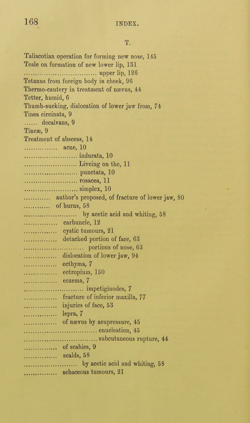 T. Taliacotian operation for forming new nose, liS Teale on formation of new lower lip, 131 upper lip, 126 Tetanus from foreign body in cheek, 96 Thermo-cautery in treatment of najvus, 44 Tetter, humid, 6 Thumb-sucking, dislocation of lower jaw from, 74 Tinea circinata, 9 decalvans, 9 Tineas, 9 Treatment of abscess, 14 acne, 10 indurata, 10 Liveing on the, 11 punctata, 10 rosacea, 11 simplex, 10 author's proposed, of fracture of lower jaw, 80 of burns, 58 by acetic acid and whiting, 58 carbuncle, 12 cystic tumours, 21 detached portion of face, 63 portions of nose, 63 dislocation of lower jaw, 94 ecthyma, 7 ectropium, 150 eczema, 7 impetiginodes, 7 fracture of inferior maxilla, 77 injuries of face, 53 lepra, 7 of neevus by acupressure, 45 enucleation, 45 subcutaneous rupture, 44 of scabies, 9 scalds, 58 by acetic acid and whiting, 58 sebaceous tumours, 21