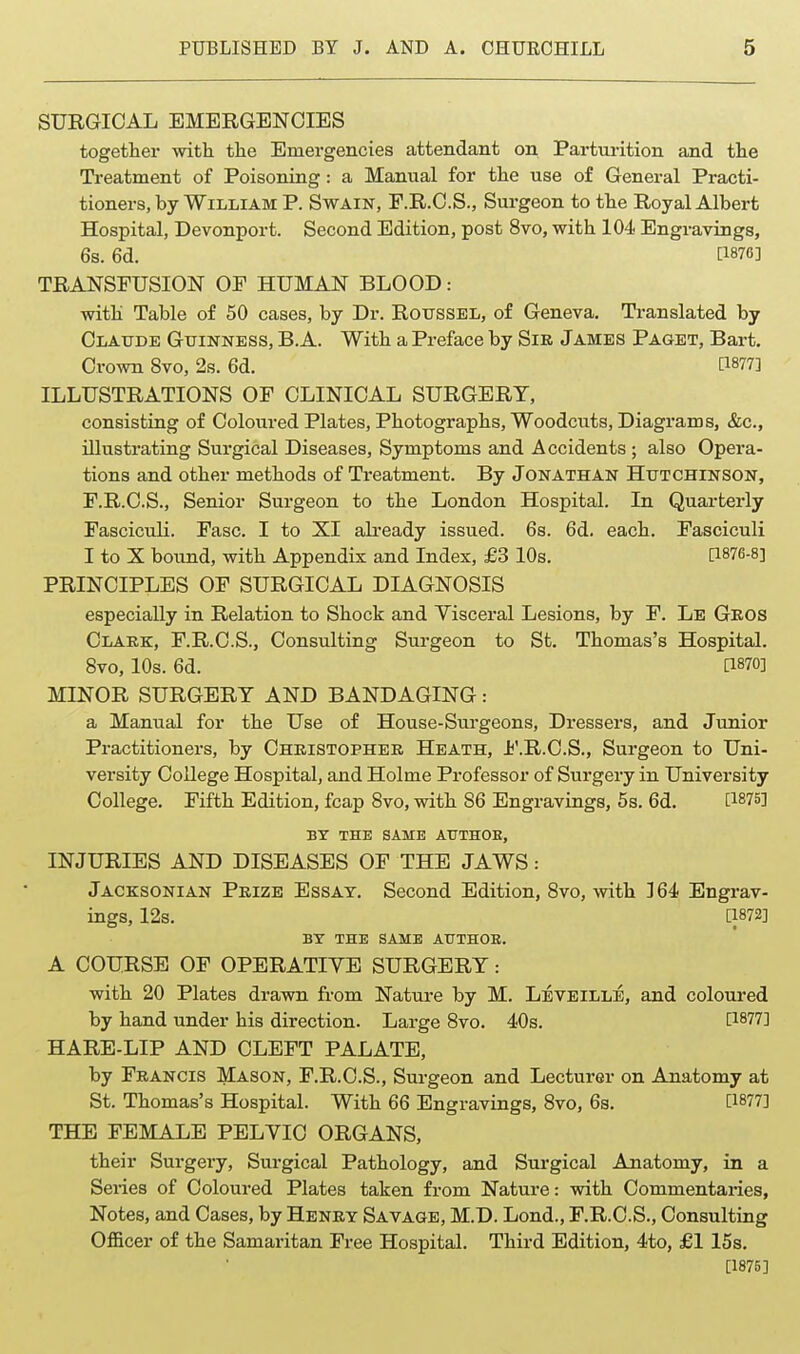 SURGICAL EMERGENCIES together with the Emergencies attendant on Parturition and the Treatment of Poisoning: a Manual for the use of General Practi- tioners, by William P. Swain, F.R.O.S., Surgeon to the Royal Albert Hospital, Devonport. Second Edition, post 8vo, with 104 Engravings, 6s. 6d. [1876] TRANSFUSION OF HUMAN BLOOD: with Table of 50 cases, by Dr. Roussel, of Geneva. Translated by Claude Guinness, B.A. With a Preface by Sir James Paget, Bart. Crown 8vo, 2s. 6d. [1877] ILLUSTRATIONS OF CLINICAL SURGERY, consisting of Coloured Plates, Photographs, Woodcuts, Diagrams, &c., illustrating Surgical Diseases, Symptoms and Accidents; also Opera- tions and other methods of Treatment. By Jonathan Hutchinson, F.R.C.S., Senior Surgeon to the London Hospital. In Quarterly Fasciculi. Fasc. I to XI ah-eady issued. 68. 6d. each. Fasciculi I to X bound, with Appendix and Index, £3 10s. [1876-8] PRINCIPLES OF SURGICAL DIAGNOSIS especially in Relation to Shock and Visceral Lesions, by F. Le Geos Clakk, F.R.C.S., Consulting Surgeon to St. Thomas's Hospital. 8vo, 10s. 6d. a870] MINOR SURGERY AND BANDAGING: a Manual for the Use of House-Surgeons, Dressers, and Junior Practitioners, by Christopher Heath, J^'.R.C.S., Surgeon to Uni- versity College Hospital, and Holme Professor of Surgery in University College. Fifth Edition, fcap Svo, with 86 Engravings, 5s. 6d. [1875] BY THE SAME AtTTHOE, INJURIES AND DISEASES OF THE JAWS: Jacksonian Prize Essay. Second Edition, 8vo, with 364 Engrav- ings, 12s. [1872] BY THE SAME AUTHOR. A COURSE OF OPERATIVE SURGERY: with 20 Plates drawn from Nature by M. Leveille, and coloured by hand under his direction. Large 8vo. 40s. [1877] HARE-LIP AND CLEFT PALATE, by Francis Mason, F.R.C.S., Surgeon and Lecturer on Anatomy at St. Thomas's Hospital. With 66 Engravings, 8vo, 6s. [1877] THE FEMALE PELVIC ORGANS, their Surgery, Surgical Pathology, and Surgical Anatomy, in a Series of Coloured Plates taken from Nature: with Commentaries, Notes, and Cases, by Henry Savage, M.D. Lond., F.R.C.S., Consulting Officer of the Samaritan Free Hospital. Third Edition, 4to, £115s. [1875]