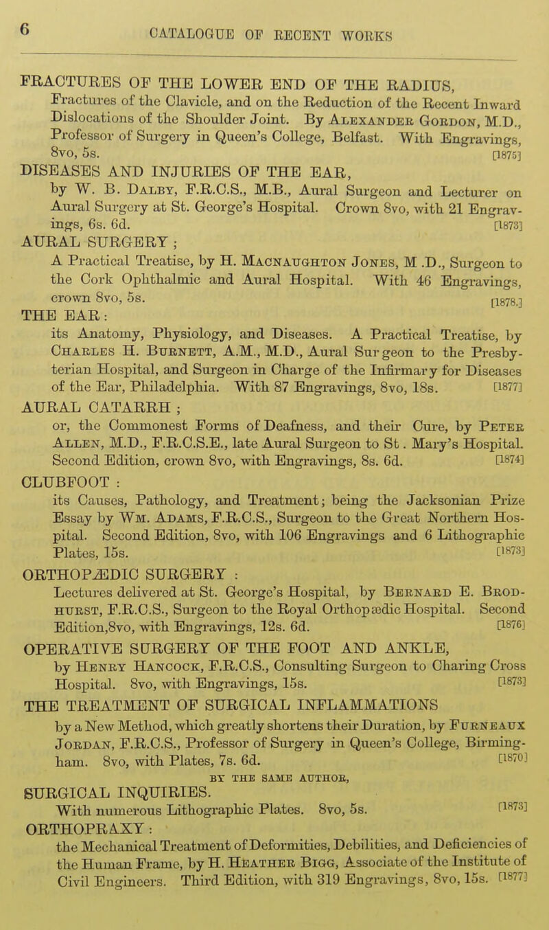 FRACTURES OF THE LOWER END OF THE RADIUS, Fractures of tlie Clavicle, and on the Reduction of the Recent Inward Dislocations of the Shoulder Joint. By Alexander Gokdon, M.D., Professor of Surgery in Queen's College, Belfast. With Engravings, 8V0, 5s. [1875] DISEASES AND INJURIES OF THE EAR, by W. B. Dalby, F.R.O.S., M.B., Aural Surgeon and Lecturer on Aural Surgery at St. George's Hospital. Crown 8vo, with 21 Engrav- ings, 6s. 6d. [1873] AURAL SURGERY; A Practical Treatise, by H. Macnaughton Jones, M .D., Surgeon to the Cork Ophthalmic and Aural Hospital. With 46 Engravings, crown 8vo, 5s. [1878.] THE EAR: its Anatomy, Physiology, and Diseases. A Practical Treatise, by Chakles H. Burnett, A.M., M.D., Aural Surgeon to the Presby- terian Hospital, and Surgeon in Charge of the Infirmary for Diseases of the Ear, Philadelphia. With 87 Engra\T[ngs, 8vo, 18s. [1877] AURAL CATARRH ; or, the Commonest Forms of Deafness, and their Cure, by Peter Allen, M.D., F.R.C.S.E., late Aural Surgeon to St. Mary's Hospital. Second Edition, crown 8vo, with Engravings, 8s. 6d. U-HH'] CLUBFOOT : its Causes, Pathology, and Treatment; being the Jacksonian Prize Essay by Wm. Adams, F.R.C.S., Surgeon to the Great Northern Hos- pital. Second Edition, 8vo, vnth 106 Engravings and 6 Lithographic Plates, 15s. ['^73] ORTHOPEDIC SURGERY : Lectures delivered at St. George's Hospital, by Bernard E. Brod- HtTRST, F.R.C.S., Surgeon to the Royal Orthopajdic Hospital. Second Edition,8vo, with Engravings, 12s. 6d. [1876] OPERATIVE SURGERY OF THE FOOT AND ANKLE, by Henry Hancock, F.R.C.S., Consulting Surgeon to Charing Cross Hospital. 8vo, with Engravings, 15s. [1873] THE TREATMENT OF SURGICAL INFLAMMATIONS by a New Method, which greatly shortens theii- Dui-ation, by Ftjrneaux Jordan, F.R.C.S., Professor of Surgery in Queen's College, Birming- ham. 8vo, with Plates, 7s. 6d. [1870] BX THE SAME AUTHOE, SURGICAL INQUIRIES. With numerous Lithographic Plates. 8vo, 5s. f^^^S] ORTHOPRAXY : the Mechanical Treatment of Deformities, Debilities, and Deficiencies of the Human Frame, by H. Heather Bigg, Associate of the Institute of Civil Encjineers. Third Edition, with 319 Engravings, 8vo, 15s. [1877]