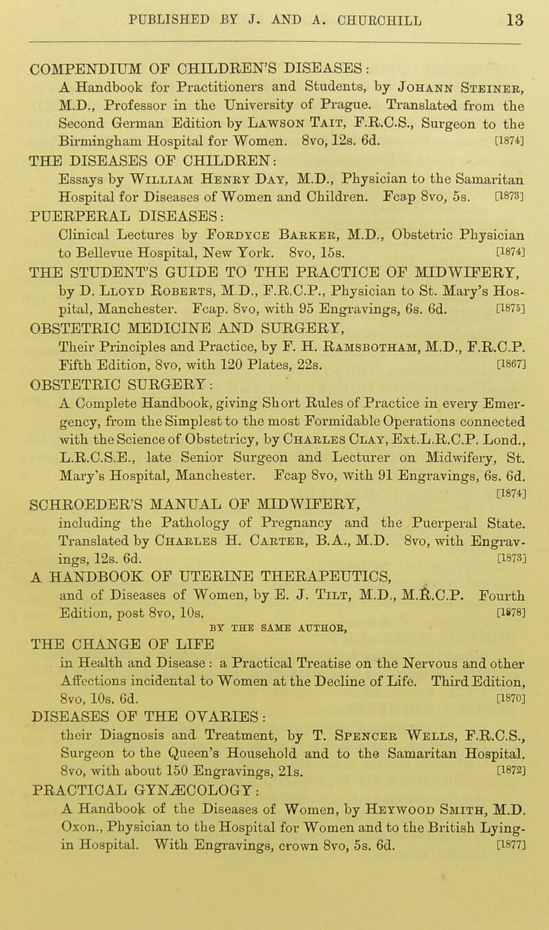 COMPENDIUM OF CHILDREN'S DISEASES: A Handbook for Practitioners and Students, by Johann Steineb, M.D., Professor in the University of Prague. Translated from the Second German Edition by Lawson Tait, F.R.C.S., Surgeon to the Bu-mingham Hospital for Women. 8vo, 12s. 6d. [1874] THE DISEASES OF CHILDREN: Essays by William Henry Day, M.D., Physician to the Samaritan Hospital for Diseases of Women and Children. Fcap 8vo, 5s. C1873] PUERPERAL DISEASES: Cliuical Lectures by Fordyce Barker, M.D., Obstetric Physician to Bellevue Hospital, New York. 8vo, 16s. [1874] THE STUDENT'S GUIDE TO THE PRACTICE OF MIDWIFERY, by D. Lloyd Roberts, M.D., F.R.C.P., Physician to St. Mary's Hos- pital, Manchester. Fcap. Svo, with 95 Engravings, 6s. 6d. [1875] OBSTETRIC MEDICINE AND SURGERY, Their Principles and Practice, by F. H. Ramsbotham, M.D., F.R.C.P. Fifth Edition, Svo, with 120 Plates, 22s. [1867] OBSTETRIC SURGERY: A Complete Handbook, giviag Short Rules of Practice in every Emer- gency, fi'om the Simplest to the most Formidable Operations connected with the Science of Obstetricy, by Charles Clay, Ext.L.R.C.P. Lond., L.R.C.S.E., late Senior Surgeon and Lecturer on Midwifery, St. Mary's Hospital, Manchester. Fcap Svo, with 91 Engravings, 6s. 6d. [1874] SCHROEDER'S MANUAL OF MIDWIFERY, including the Pathology of Pregnancy and the Puerperal State. Translated by Charles H. Carter, B. A., M.D. Svo, with Engrav- ings, 12s. 6d. [1873] A HANDBOOK OF UTERINE THERAPEUTICS, and of Diseases of Women, by E. J. Tilt, M.D„ M.l^.C.P. Fourth Edition, post Svo, 10s. [1878] BY THE SAME AUTHOE, THE CHANGE OF LIFE in Health and Disease: a Practical Treatise on the Nervous and other AlFcctions incidental to Women at the Decline of Life. Thii'd Edition, Svo, 10s. 6d. [1870] DISEASES OF THE OVARIES: their Diagnosis and Treatment, by T. Spencer Wells, F.R.C.S., Surgeon to the Queen's Household and to the Samaritan Hospital. Svo, with about 150 EngravLags, 21s. [1872] PRACTICAL GYNiECOLOGY: A Handbook of the Diseases of Women, by Heywood Smith, M.D. Oxon., Physician to the Hospital for Women and to the British Lying- in Hospital. With Engravings, crown Svo, 5s. 6d. [1877]