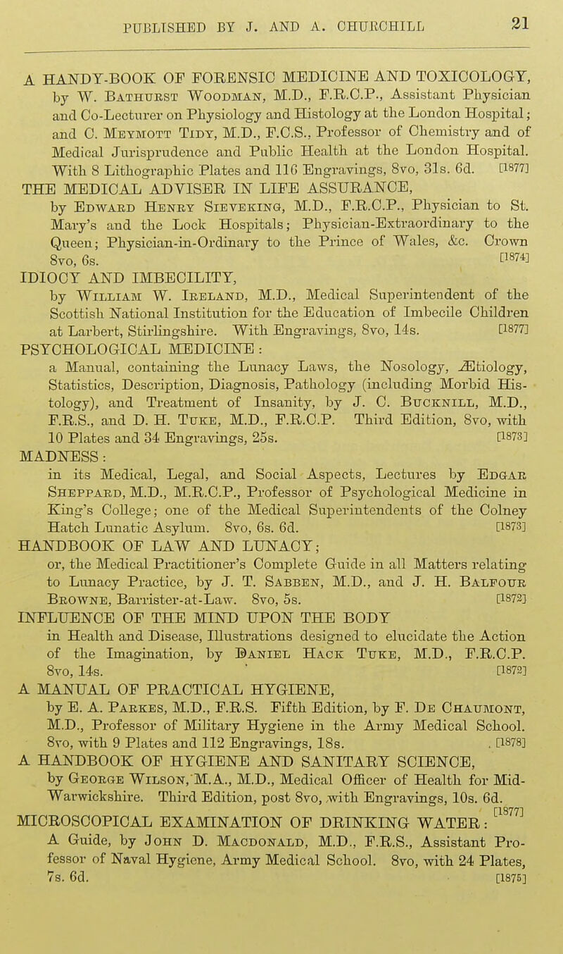 I A HANDY-BOOK OF FORENSIC MEDICINE AND TOXICOLOGY, by W. Bathtjest Woodman, M.D., F.R.C.P., Assistant Pliysician and Oo-Lectnrer on Physiology and Histology at tlie London Hospital; and 0. Meymott Tidy, M.D., F.C.S., Professor of Chemistry and of Medical Jurisprudence and Public Health at the London Hospital. With 8 Lithogra,phic Plates and IIG Engravings, Svo, 31s. 6d. [1877] THE MEDICAL ADVISER IN LIFE ASSURANCE, by Edward Henky Sieveking, M.D., F.R.C.P., Physician to St. Mary's and the Lock Hospitals; Physician-Extraordinary to the Queen; Physician-in-Ordinary to the Prince of Wales, &c. Crown Svo, 6s. fl874] IDIOCY AND IMBECILITY, by William W. Ireland, M.D., Medical Superintendent of the Scottish National Institution for the Education of Imbecile Children at Larbert, Stirhngshire. With Engravings, Svo, 14s. [1877] PSYCHOLOGICAL MEDICINE : a Manual, containing the Lunacy Laws, the Nosology, ^Etiology, Statistics, Description, Diagnosis, Pathology (including Morbid His- tology), and Treatment of Insanity, by J. C. Bucknill, M.D., F.R.S., and D. H. Ttjke, M.D., F.R.C.P. Third Edition, Svo, with 10 Plates and 34 Engravings, 25s. [1873] MADNESS: in its Medical, Legal, and Social Aspects, Lectures by Edgar Sheppard, M.D., M.R.C.P., Professor of Psychological Medicine in King's College; one of the Medical Superintendents of the Colney Hatch Lunatic Asylum. Svo, 6s. 6d. [1873] HANDBOOK OF LAW AND LUNACY; or, the Medical Practitioner's Complete Guide in all Matters relating to Lunacy Practice, by J. T. Sabben, M.D., and J. H. Balfour Browne, Barrister-at-Law. Svo, 5s. [1872] INFLUENCE OF THE MIND UPON THE BODY in Health and Disease, Illustrations designed to ehicidate the Action of the Imagination, by Daniel Hack Tuke, M.D., F.R.C.P. Svo, 14s. ■ [1872] A MANUAL OF PRACTICAL HYGIENE, by E. A. Paekes, M.D., F.R.S. Fifth Edition, by F. De Chaumont, M.D., Professor of Military Hygiene in the Army Medical School. Svo, with 9 Plates and 112 Engravings, ISs. . [1878] A HANDBOOK OF HYGIENE AND SANITARY SCIENCE, by George Wilson. M.A., M.D., Medical Officer of Health for Mid- Warwickshire. Third Edition, post Svo, with Engravings, 10s. 6d. MICROSCOPICAL EXAMINATION OF DRINKING WATER: ^^^ A Guide, by John D. Macdonald, M.D., F.R.S., Assistant Pro- fessor of Naval Hygiene, Army Medical School. Svo, with 24 Plates, 7s. 6d. [1875]