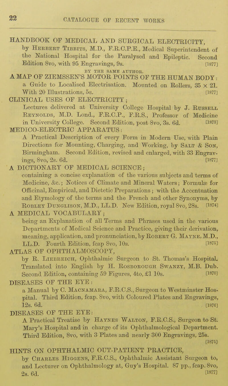 HANDBOOK OF MEDICAL AND SURGICAL ELECTRICITY, by Herbert Tibbits, M.D., F.R.O.P.E., Medical Superintendent of the Nationril Hospital for the Paralysed and Epileptic. Second Edition 8vo, with 95 Engravings, Os. [1877] BY THE SAME AUTHOR. A MAP OF ZIEMSSEN'S MOTOR POINTS OF THE HUMAN BODY: a Guide to Localised Electrisation. Mounted on RoUers, 35 x 21. With 20 Illustrations, 5s. [1877] CLINICAL USES OF ELECTRICITY; Lectures delivered at University College Hospital by J. Russell Reynolds, M.D. Lond., F.R.C.P., F.R.S., Professor of Medicine in University College. Second Edition, post 8vo, 3s. 6d. 1^1873] MEDICO-ELECTRIC APPARATUS: A Practical Description of every Form in Modem Use, -with Plain Directions for Mounting, Charging, and Working, by Salt & Son, Birmingham. Second Edition, revised and enlarged, with 33 Engrav- ings, 8vo, 2s. 6d. [1877] A DICTIONARY OF MEDICAL SCIENCE; containing a concise explanation of the various subjects and terms of Medicine, &c.; Notices of Climate and Mineral Waters; Formula) for Ofiicinal, Empirical, and Dietetic Preparations; with the Accentuation and Etymology of the terms and the French and other Synonyms, by ROBLET DuNGLisoN, M.D., LL.D. New Edition, royal 8vo, 28s. [1874] A MEDICAL VOCABULARY; being an Explanation of all Terms and Phrases used in the various Departments of Medical Science and Practice, giving their derivation, meaning, application, and pronunciation, by Robert G. Mayne, M.D., LL.D. Fom-th Edition, fca,p 8vo, 10s. [1875] ATLAS OF OPHTHALMOSCOPY, by R. Liebreich, Ophthalmic Surgeon to St. Thomas's Hospital. Translated into English by H. Rosborotjgh Swanzy, M.B. Dub. Second Edition, containing 59 Figures, 4to, £1 10s. [1870] DISEASES OF THE EYE : a Manual by C. Maonamara, F.R.C.S., Surgeon to Westminster Hos- pital. Third Edition, fcap. 8vo, with Coloured Plates and Engi*avings, 12s. 6d. [187G] DISEASES OF THE EYE : A Practical Treatise by Haynes Walton, F.R.C.S., Surgeon to St. Mary's Hospital and in charge of its Ophthalmological Department. Third Edition, 8vo, with 3 Plates and nearly 300 Engiwings, 25s. [1875] HINTS ON OPHTHALMIC OUT-PATIENT PRACTICE, by Charles Higgens, F.R.C.S., Ophthalmic Assistant Surgeon to, and Lecturer on Ophthalmology at, Guy's Hospital. 87 pp., fcap. 8vo, 2s. 6d. t^S^