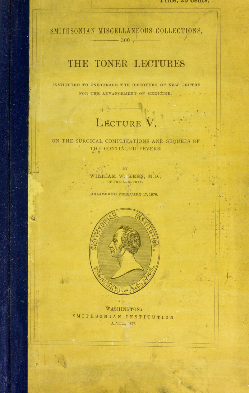 ■ 300 ^ THE TONER LECTURES INSTITUTED TO ENCOURAGE THE DISCOVERY OP NEW TRUTHS FOR THE ADVANCEMENT OP MEDICINE. . ' • I A. Lecture V... ^ • ON THE SURGICAL COMPLICATIONS AND SEQUELS OF THE CONTINUED FEVERS. WILLIAM W. KEEjr, M.D., . Of PHILADELPHIA. . t '■ DELIVERED FEBRUARY 17, 1876. WASHINGTON: SMITHSONIAN INSTITUTION '' iT^ APRIL, S77.