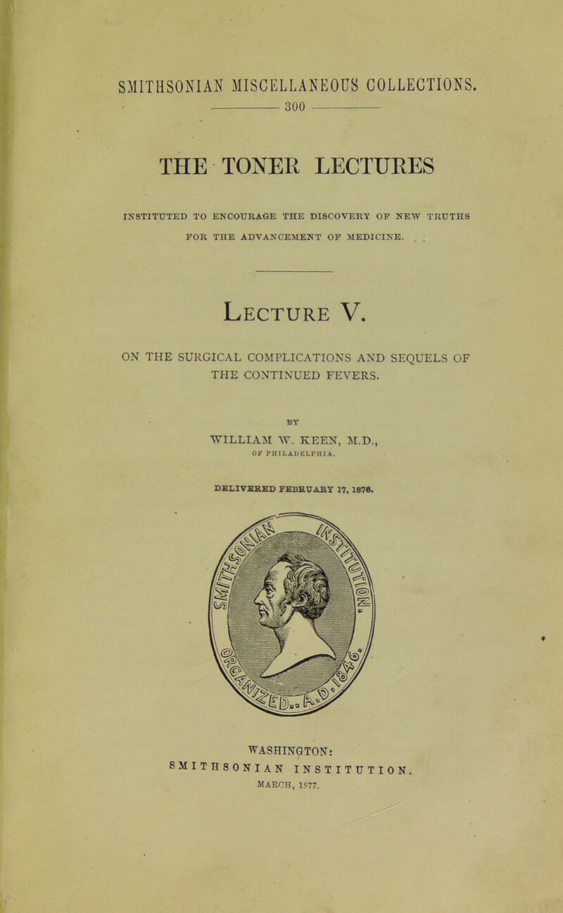 300 THE TONER LECTURES IK8TITUTED TO ENCOURAGE THE DISCOVERY OF NEW TRUTHS FOR THE ADVANCEMENT OF MEDICINE. Lecture V. ON THE SURGICAL COMPLICATIONS AND SEQUELS OF THE CONTINUED FEVERS. BY ■WILLIAM W. KEEN, M.D., OF PHILAUF.LPHIA. DELIVERED FEBRUARY 17, 1878, WASHINGTON: SMITHSONIAN INSTITUTION. march, 1S77.