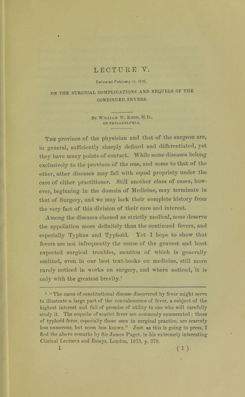 LECTURE V. Delivered February 17, 1876. ON THE SURGICAL COMPLICATIONS AND SEQUELS OF THE CONTINUED FEVERS. By AVilliam AV. Keen, M.D., OE PHILADELPHIA. The province of the physician and that of the surgeon are, in general, sufflcientlj'' sharply defined and differentiated, yet the} haA'^e man}* points of contact. hile some diseases belong exclusively to the proAunce of the one, and some to that of the other, other diseases may fall with equal propriety under the care of either practitioner. Still another class of cases, how- CA’er, beginning in the domain of Medicine, may terminate in that of Surgery, and we may lack their complete history from the A'ery fact of this division of their care and interest. Among the diseases classed as strictly medical, none deserve the appellation more definitely than the continued fcA'ers, and especially Typhus and Typhoid. Yet I hope to show that fevers are not infrequenth' the cause of the graA^est and least expected surgical troubles, mention of which is generall}' omitted, eA-en in our best text-books on medicine, still more rarely notieed in works on surgery, and where noticed, 'it is only with the greatest brevity.^ ' “The cases of constitutional disease discovered by fever might serve to illustrate a large part of the convalescence of fever, a subject of the highest interest and full of promise of utility to one who will carefully study it. The sequel® of scarlet fever are commonly enumerated ; those of typhoid fever, especially those seen in surgical practice, are scarcely Ic.ss numerous, but seem less known.” Just as this is going to press, I find the above remarks by Sir James Paget, in his extremely interesting Clinical Lectures and Essays, London, 1875, p. 378.