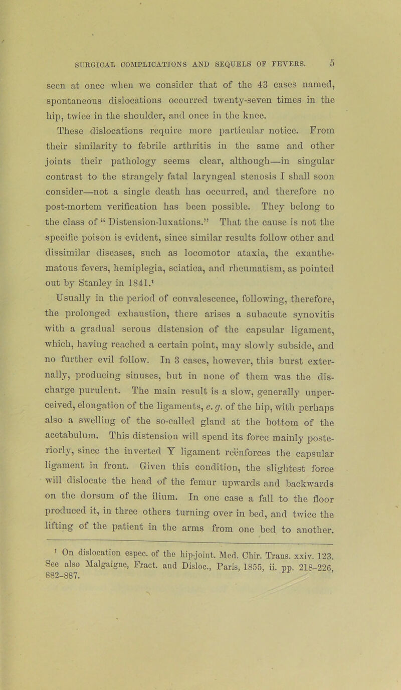 seen at once when we consider that of the 43 cases named, spontaneous dislocations occurred twenty-seven times in the liip, twice in the shoulder, and once in the knee. These dislocations require more particular notice. From their similarity to febrile arthritis in the same and other joints their pathology seems clear, although—in singular contrast to the strangely fatal laiyngeal stenosis I shall soon consider—not a single death has occurred, and therefore no post-mortem verification has been possible. They belong to the class of “ Distension-luxations.” That the cause is not the specific poison is evident, since similar results follow other and dissimilar diseases, such as locomotor ataxia, the exanthe- matous fevers, hemiplegia, sciatica, and rheumatism, as pointed out b}'' Stanley in 1841.* Usually!' in the period of convalescence, following, therefore, the iDi’olonged exhaustion, there arises a subacute synovitis with a gradual serous distension of the capsular ligament, which, having reached a certain point, may slowly subside, and no further evil follow. In 3 cases, however, this burst exter- nally, producing sinuses, but in none of them was the dis- charge purulent. The main result is a slow, generally unper- ceived, elongation of the ligaments, e. g. of the hip, with perhaps also a swelling of the so-called gland at the bottom of the acetabulum. This distension will spend its force mainly poste- riorly, since the inverted Y ligament reenforces the capsular ligament in front. Given this condition, the slightest force will dislocate the head of the femur upwards and backwards on the dorsum of the ilium. In one case a fall to the floor pioduced it, in three others turning over in bed, and twice the lifting of the patient in the arms from one bed to another. ' On dislocation espec. of the hip-joint. Med. Chir. Trans, xxiv. 123. See also Malgaigne, Fract. and Disloc., Paris, 1855, ii. pp. 218-226 882-887.