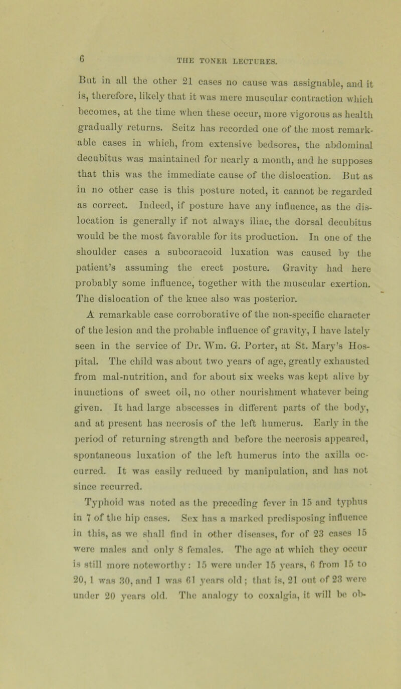 But in all the other 21 cases no cause was assignable, and it is, therefore, likely that it was mere muscular contraction which becomes, at the time when these occur, more vigorous as health gradually returns. Seitz has recorded one of the most remark- able cases in Avhich, from extensive bedsores, the abdominal decubitus was maintained for nearly a month, and he supposes that this was the immediate cause of the dislocation. But as in no other case is this posture noted, it cannot be regarded as correct. Indeed, if posture have any influence, as the dis- location is generally if not always iliac, the dorsal decubitus would be the most favorable for its production. In one of the shoulder cases a subcoracoid luxation was caused by the patient’s assumuig the erect posture. Gravity had here probably some influence, together with the muscular exertion. The dislocation of the knee also was posterior. A remarkable case corroborative of the non-specific character of the lesion and the probable influence of gravity, I have lately seen in the service of Dr. Win. G. Porter, at St. Mar^-’s Hos- pital. The child was about two 3^ears of age, greatl}' exhausted from mal-nutrition, and for about si.x weeks was kept alive b}' inunctions of sweet oil, no other nourishment whatever being given. It had large abscesses in diflerent parts of the bodj', and at present has necrosis of the left humerus. Earl}' in the period of returning strength and before the necrosis appeared, spontaneous luxation of the left humerus into the axilla oc- curred. It was easily reduced by manipulation, and has not since recurred. T}’phoid was noted ns the preceding fever in 1.5 and t}'phus in 7 of the hip cases. Sex has a marked predis|>osing influence in this, as we shall find in other diseases, for of 23 cases 15 were males and only 8 females. The age at which tho}'^ occur is still more noteworthy: 15 were under 15 years, fi from 15 to 20, 1 w.as .30, and 1 w.as 01 >'ears old ; that is, 21 out of 23 were under 20 }'ears old. The analf)gy to coxalgia, it will 1k^ o1>-