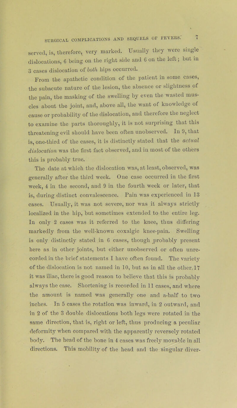 served, is, therefore,^ very marked. Usually tliey were single dislocalions, 6 being on the right side and 6 on the left; but in 3 cases dislocation of both hips occurred. From the apathetic condition of the patient in some cases, the subacute nature of the lesion, the absence or slightness of the pain, the masking of the swelling by even the wasted mus- cles about the joint, and, above all, the want of knowledge of cause or probability of the dislocation, and therefoie the neglect to examine the parts thoroughly, it is not surprising that this threatening evil should have been often unobserved. In 9, that is, one-third of the cases, it is distinctly stated that the actual dislocation was the first fact observed, and in most of the others this is probabl}' true. The date at which the dislocation was, at least, observed, was generally after the third week. One case occurred in the first week, 4 in the second, and 9 in the fourth week or later, that is, diu’ing distinct convalescence. Pain was experienced in 13 cases. Usually, it was not severe, nor was it always strictly localized in tlie hip, but sometimes extended to the entire leg. In only 2 cases was it referred to the knee, thus differing markedly from the well-known coxalgic knee-pain. Swelling is only distinctly stated in 6 cases, though probabl}’- present here as in other joints, but either unobserved or often unre- corded in the brief statements I have often found. The variet}’’ of the dislocation is not named in 10, but as in all the other. 17 it was iliac, there is good reason to believe that this is probably always the case. Shortening is recorded in 11 cases, and where the amount is named was generally one and a-half to two inches. In 5 cases the rotation was inward, in 2 outward, and in 2 of the 3 double dislocations both legs were rotated in the same direction, that is, right or left, thus producing a peculiar deformity when compared with the apparently reverselj’’rotated body. The head of the bone in 4 cases was freely movable in all direetions. This mobility of the head and the singular diver-