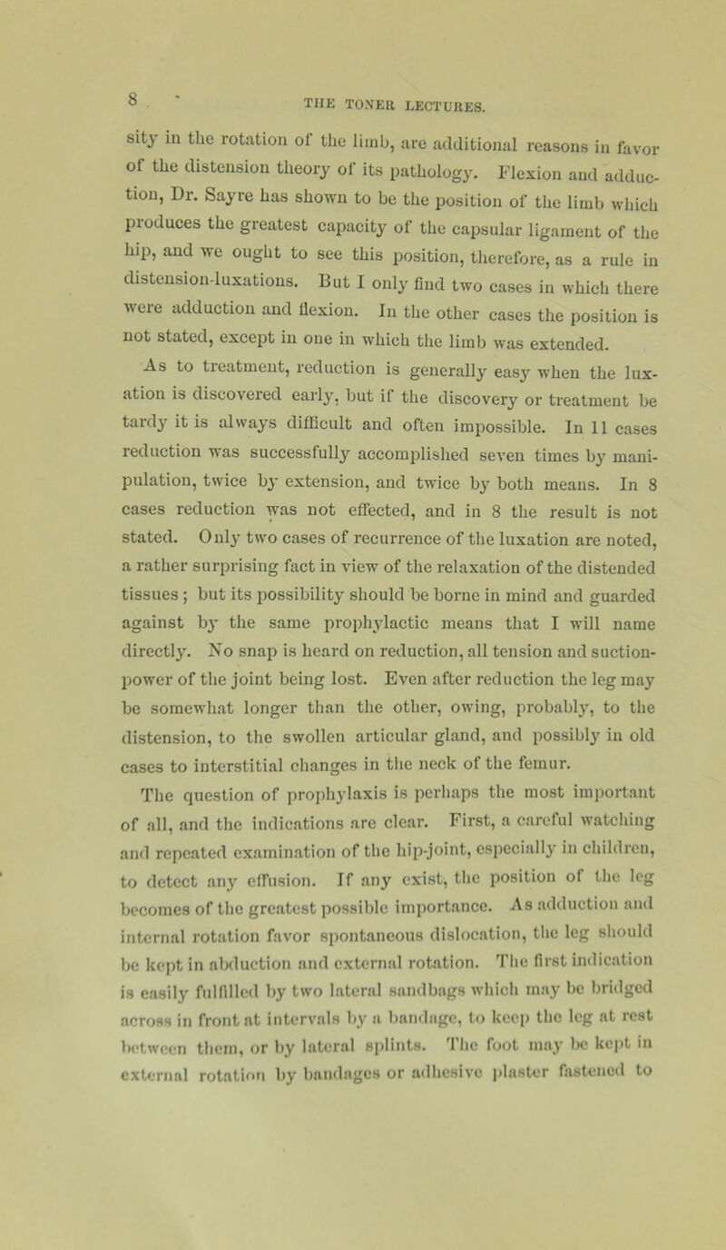 sity in the rotation ol the limb, are additional reasons in favor of the distension theory of its pathology. Flexion and adduc- tion, Dr. Sayre has shown to be the position of tlie limb which produces the greatest capacity of the capsular ligament of the hip, and we ought to see this position, therefore, as a rule in distension-luxations. But I only find two cases in which there weie adduction and flexion. In the other cases the position is not stated, except in one in which the limb was extended. As to treatment, reduction is generally easy when the lux- ation is discovered early, but if the discovery or treatment be tardy it is always difficult and often impossible. In 11 cases reduction was successfully accomplished seven times by mani- pulation, twice b}' extension, and twice by both means. In 8 cases reduction was not effected, and in 8 the result is not stated. Only two cases of recurrence of the luxation are noted, a rather surprising fact in view of the relaxation of the distended tissues ; but its possibility should be borne in mind and guarded against b}' the same prophylactic means that I will name directly. !No snap is heard on reduction, all tension and suction- power of the joint being lost. Even after reduction the leg may be somewhat longer than the other, owing, probably, to the distension, to the swollen articular gland, and possibly in old cases to interstitial changes in the neck of the femur. The question of prophylaxis is perhaps the most important of all, and the indications arc clear. First, a careful watching and repeated examination of the hip-joint, especially in children, to detect an}'^ effusion. If any exist, the position of the leg becomes of the greatest possible importance. As adduction and internal rotation favor spontaneous dislocation, the leg should be kept in alxluction and external rotation. The first indication is easily fulfilled by two lateral sandbags which may be bridged across in front at intervals by a bandage, to keep the leg at rest between them, or by lateral splints. 'I'hc foot may l)c kept in external rotation by bandages or adhesive i)laster fastened to