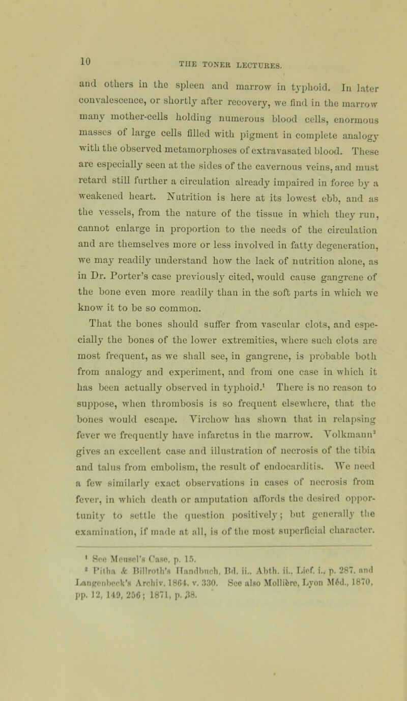 and others iu the spleen and marrow in t^'phoid. In later convalescence, or shortly after recovery, we find in the marrow many mother-cells holding numerous blood cells, enormous masses of large cells filled with j^igment in complete analog}' with the observed metamorphoses of extravasated blood. These are especially seen at the sides of the cavernous veins, and must retard still further a circulation already impaired in force by a weakened heart. Jfutrition is here at its lowest ebb, and as the vessels, from the nature of the tissue in which they run, cannot enlarge in 2Jroportion to the needs of the circulation and are themselves more or less involved in fatty degeneration, we may readily understand how the lack of nutrition alone, as in Dr. Porter’s case ijreviously cited, would cause gangrene of the bone even more readil}^ than in the soft parts iu which we know it to be so common. That the bones should suffer from vascular clots, and espe- cially the bones of the lower extremities, where such clots are most frequent, as we shall see, in gangrene, is jirobable both from analogy and experiment, and from one case in which it has been actually observed in typhoid.' There is no reason to suppose, when thrombosis is so frequent elsewhere, tliat the bones would cscai)e. Yirchow has shown that in relapsing fever we frequently have infarctus in the marrow. YolkmaniP gives an excellent case and illustration of necrosis of the tibia and talus from embolism, the result of endocarditis. AVe need a few similarly exact ob.servations in cases of necrosis from fever, in which death or amputation affords the desired oppor- tunity to settle the question positivel}'; but generally tlie examination, if made at all, is of the most suiierficial char.nctor. ' Hcc MpiiRd’H f'aae. p. l.'i. * I’illm k Hilirnth’s Hiindhnch, IM. ii.. Abtli. ii., Lief, i.y p. 287. nnd Lan^renlierk’s Arcliiv. 1804. v. .l.'fO. Sec also Molliferc, Lyon M6d., 1870, pp. 12, 149, 256; 1871, p. ,38.