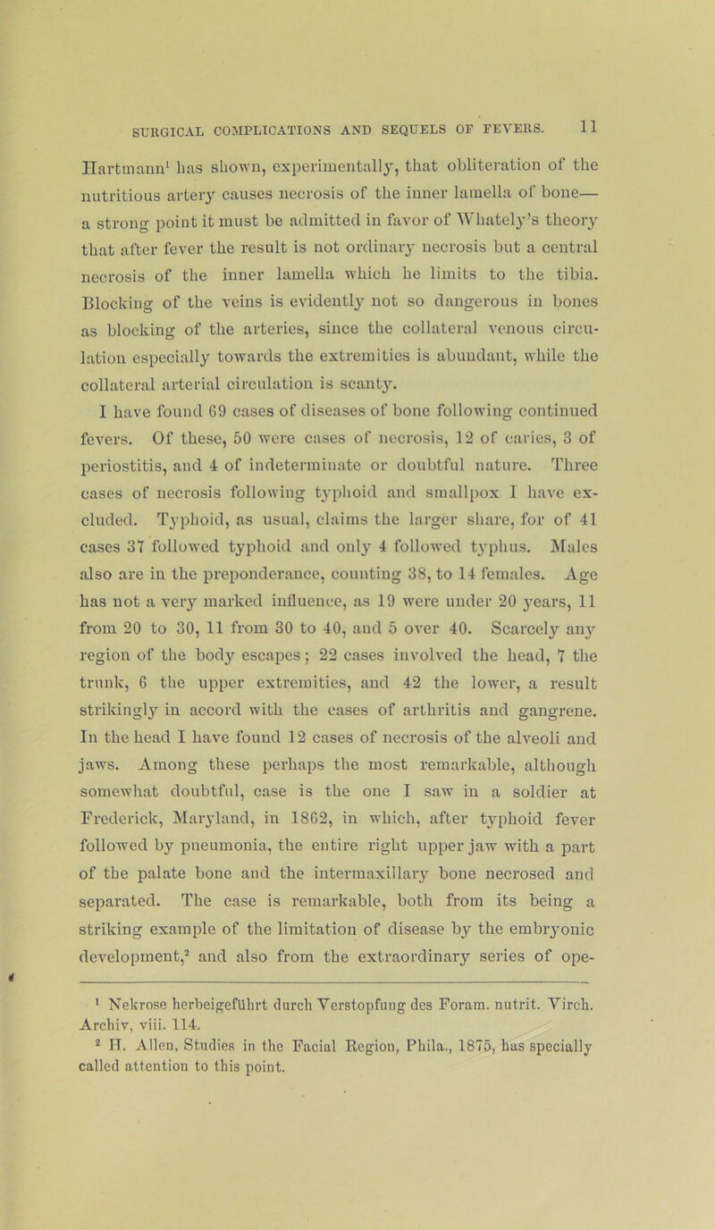 Ilartmann' lias shown, experimentally', that obliteration of the nutritious artery causes necrosis of the inner lamella of bone— a strong point it must be admitted in favor of Whately’s tlieoiy that after fever the result is not ordinary necrosis but a central necrosis of the inner lamella which he limits to the tibia. Blocking of the veins is evidently not so dangerous in bones as blocking of the arteries, since the collateral venous circu- lation especially towards the extremities is abundant, while the collateral arterial circulation is scantyL I have found 69 cases of diseases of bone following continued fevers. Of these, 50 were cases of necrosis, 12 of caries, 3 of periostitis, and 4 of indetenninate or doubtful nature. Three cases of necrosis following typlioid and smallpox I have ex- cluded. Typhoid, as usual, claims the larger share, for of 41 cases 3t followed typhoid and only 4 folloM'ed ty'phus. ISIales also are in the preponderance, counting 38, to 14 females. Age has not a very marked influence, as 19 were under 20 y'cars, 11 from 20 to 30, 11 from 30 to 40, and 5 over 40. Scarcely any region of the body escapes; 22 cases involved the head, T the trunk, 6 the upper extremities, and 42 the lower, a result strikingly in accord with the eases of arthritis and gangrene. In the head I have found 12 cases of necrosis of the alveoli and jaws. Among these perhaps the most remarkable, although somewhat doubtful, case is the one I saw in a soldier at Frederick, Maryland, in 1862, in which, after tyqihoid fever followed by pneumonia, the entire right upper jaw with a part of the palate bone and the intermaxillary bone necrosed and separated. The case is remarkable, both from its being a striking example of the limitation of disease by the embiyonic development,’ and also from the extraordinary seiies of ope- ' Nekrose herbeigefUhrt clurch Verstopfung des Foram. nutrit. Virch. Archiv, viii. 114. ’ FT. Allen, Studies in the Facial Kegion, Phila., 1875, has specially called attention to this point.