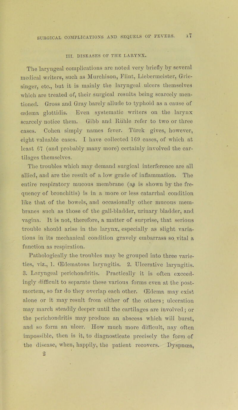 III. DISEASES OF THE LARYNX. The laiyngeal complications are noted very briefly by several medical writers, such as Murchison, Flint, Liebermeister, Grie- singer, etc., but it is mainly the laryngeal ulcers themselves which are treated of, their surgical results being scarcely men- tioned. Gross and Gray barely allude to typhoid as a cause of oedema glottidis. Even systematic writers on the laiynx scarcely notice them. Gibb and Riilile refer to two or three cases. Cohen simpl}’- names fever. Tiirck gives, however, eight valuable cases. I have collected 169 cases, of which at least 61 (and probably many more) certainly involved the car- tilages themselves. The troubles which ma}' demand surgical interference are all allied, and are the result of a low grade of inflammation. The entire respiratory mucous membrane (a^ is shown by the fre- quency of bronchitis) is in a more or less catarrhal condition like that of the bowels, and occasionally other mucous mem- branes such as tliose of the gall-bladder, urinary bladder, and vagina. It is not, therefore, a matter of surprise, that serious trouble should arise in the larynx, especially as slight varia- tions in its mechanical condition gravely embarrass so vital a function as respii’.ation. Pathologically the troubles may be grouped into three varie- ties, viz., 1. (Edematous laryngitis. 2. Ulcerative laryngitis. 3. L.nryngeal perichondritis. Practically it is often exceed- ingl}’- difficult to separate these various forms even at the post- mortem, so far do they overlap each other. (Edema may exist alone or it may result from either of the others; ulceration may march steadily deeper until the cartilages are involved; or the perichondritis may produce an abscess which will burst, and so form an ulcer. How much more difficult, nay often impossible, then is it, to diagnosticate precisely the form of the disease, when, happily, the patient recovers. Dyspnoea, 2