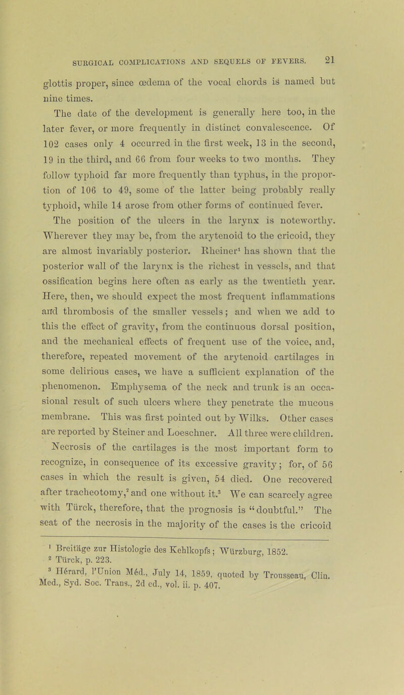 glottis proper, since oedema of the vocal chords is named hut nine times. The date of the development is generally here too, in the later fever, or more frequently in distinct convalescence. Of 102 cases only 4 occurred in the first week, 13 in the second, 19 in the third, and 66 from four weeks to two months. They follow typhoid far more frequently than typhus, in the propor- tion of 106 to 49, some of the latter being probably really tjqihoid, while 14 arose from other forms of continued fever. The position of the ulcers in the larynx is uoteworth}'. Wherever they may be, from the aiytenoid to the cricoid, they are almost invariably posterior. Rheiner’ has shown that the posterior wall of the laiynx is the richest in vessels, and that ossification begins here often as early as tlie twentieth year. Here, then, we should expect the most frequent inflammations and thrombosis of the smaller vessels; and when we add to this the effect of gravit}-, from the continuous dorsal position, and the mechanical effects of frequent use of the voice, and, therefore, repeated movement of the aiytenoid cartilages in some delirious cases, we have a sufficient exjilanation of the phenomenon. Emply'sema of the neck and trunk is an occa- sional result of such ulcers where thej'' penetrate the mucous membrane. This was first pointed out b3’- Wilks. Other cases are reported bj' Steiner and Loeschner. All three were children. Necrosis of the cartilages is the most important form to recognize, in consequence of its excessive gravitj’’; for, of 56 cases in which the result is given, 54 died. One recoA'^ered after tracheotomy’,^ and one without it.® W^e can scarcely agree with Tiirck, therefore, that the jirognosis is “doubtful.” The seat of the necrosis in the majorit}'^ of the cases is the cricoid ' Breitage zur Histologie des Kehlkopfs; WUrzbur- 1852 “ TUrck, p. 223. ® IRrard, I’Union M6d., July 14, 1859, quoted by Trousseau, Glia. Med., Syd. Soc. Trans., 2d od., vol. ii. p. 407.