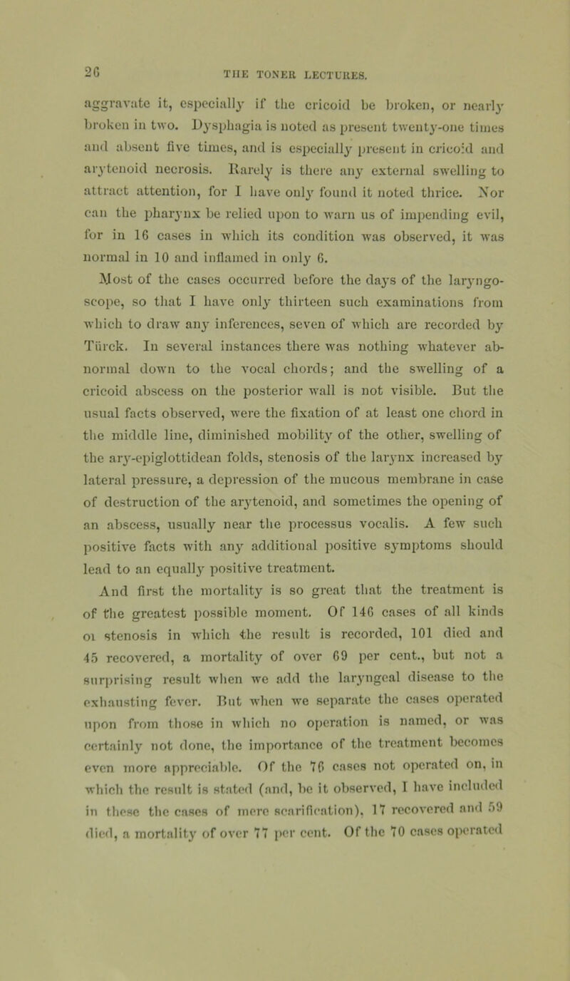 2G aggravate it, especially if the cricoid be broken, or nearly broken in two. D}’sphagia is noted as present twenty'-one times and absent five times, and is especially present in cricoid and arytenoid necrosis. Rarely is there any external swelling to attract attention, for I have onlj' found it noted thrice. Xor can the pharynx be relied upon to warn us of impending evil, for in 16 cases in which its condition was observed, it was normal in 10 and inllamed in only 6. !Most of the cases occurred before the days of the lar3’iigo- scope, so that I have onl^- thirteen such examinations from which to draw an^ inferences, seven of which are recorded b}’’ Thick. In several instances there was nothing whatever ab- normal down to the vocal chords; and the swelling of a cricoid abscess on the posterior wall is not visible. But the usual facts observed, were the fixation of at least one chord in the middle line, diminished mobility of the other, swelling of the ar}'-epiglottidean folds, stenosis of the laiynx increased by lateral pressure, a depression of the mucous membrane in case of destruction of the arytenoid, and sometimes the opening of an abscess, usually near the processus vocalis. A few such positive facts with anj' additional ])ositive sj'mptoms should lead to an equally positive treatment. And first the mortality is so great that the treatment is of the greatest possible moment. Of 146 cases of all kinds oi stenosis in which the result is recorded, 101 died and 45 recovered, a mortality of over 69 per cent., but not a surprising result when we add the laryngeal disease to the exhausting fever. But when w’e separate the cases operated upon from those in which no operation is named, or was certainly not done, the importance of the treatment becomes even more appreciable. Of the 16 eases not operated on, in which the result is stated (and, be it observed, I have included in these the cases of mere senrifiention), 17 recovered and .')9 died, a mortality of over 77 per cent. Of the 70 cases operated