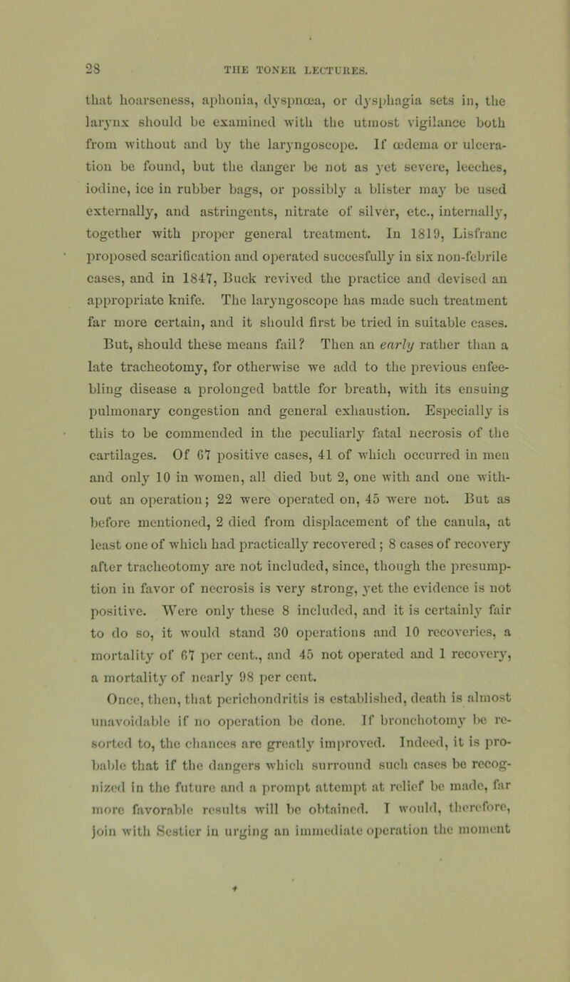 that hoarseness, aphonia, clyspnuja, or cl3'sphagla sets in, the laiynx should be examined with the utmost vigilance both from without and by the lai’yngoseope. If a-dema or ulcera- tion be found, but the danger be not as }'et severe, leeches, iodine, ice in rubber bags, or possibly a blister may be used externally, and astringents, nitrate of silver, etc., internall}’, together with proper general treatment. In 1819, Lisfranc proposed scarification and operated succcsfully in six non-febrile cases, and in 1847, Buck revived the practice and devised an appropriate knife. The laryngoscope has made such treatment far more certain, and it should first be tried in suitable cases. But, should these means fail? Then an early rather than a late tracheotomy, for otherwise we add to the previous enfee- bling disease a prolonged battle for breath, Mith its ensuing pulmonary congestion and general exhaustion. Especially is this to be commended in the peculiarly fatal necrosis of the cartilages. Of G7 positive cases, 41 of which occurred in men and only 10 in women, all died but 2, one with and one with- out an operation; 22 were operated on, 45 were not. But as before mentioned, 2 died from displacement of the canula, at least one of which had practically recovered; 8 cases of recovery after tracheotomy are not included, since, though the presump- tion in favor of necrosis is very strong, j'ct the evidence is not positive. Were only these 8 included, and it is certainly fair to do so, it would stand 30 operations and 10 recoveries, a mortality of 07 per cent., and 45 not operated and 1 recovery, a mortality of nearly 98 per cent. Once, then, that perichondritis is established, death is almost unavoidable if no operation bo done. If bronchotomy l>c re- sorted to, the chances arc gre.atly improved. Indeed, it is pro- bable that if the dangers which surround such cases bo recog- nized in the future and a prompt attempt at relief be m.adc, far more favor.able results will be obt.nined. T would, therefore, join with Scsticr in urging an immediate operation the moment