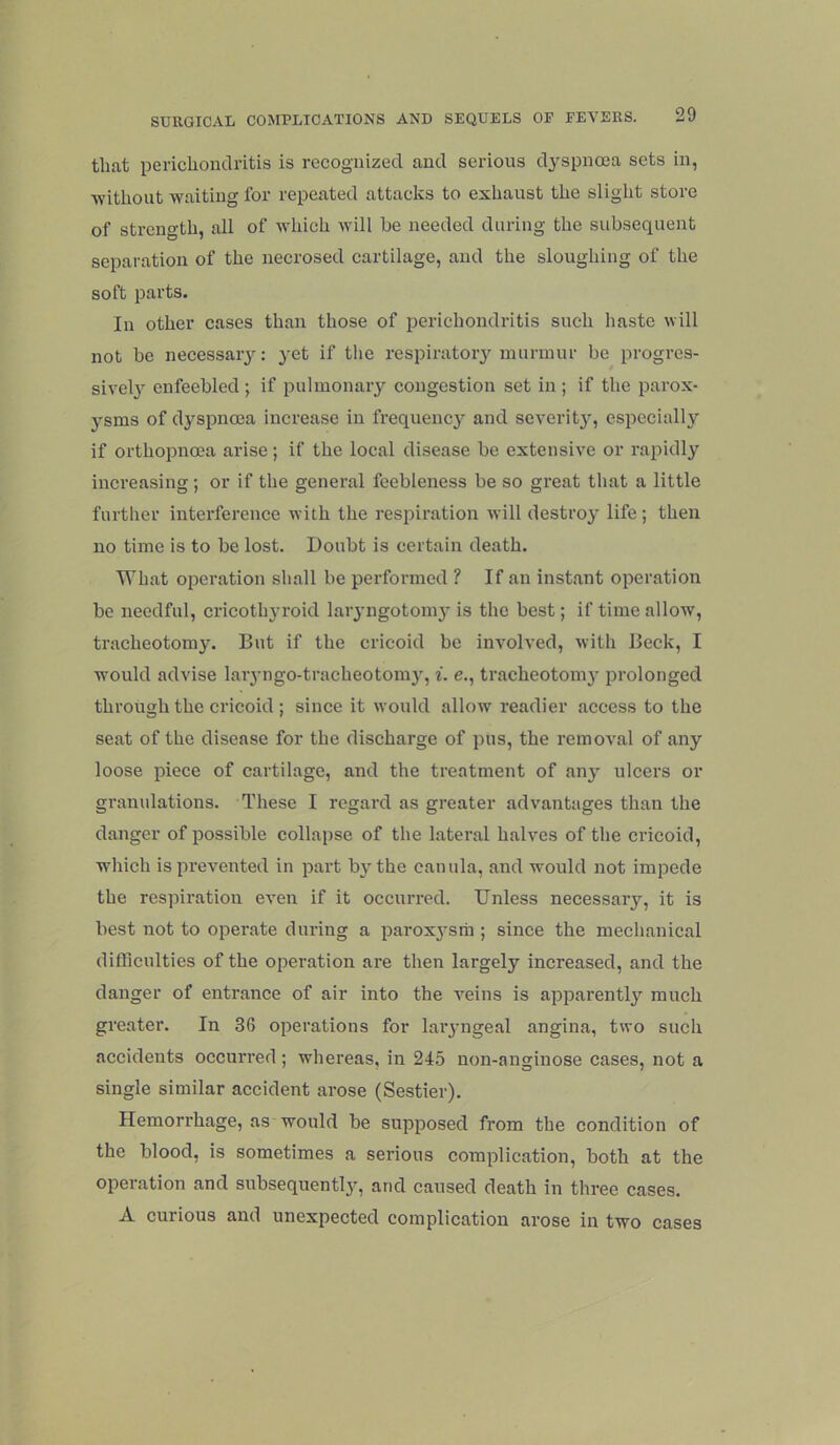 that perichondritis is recognized and serious dyspnoea sets in, Avithout waiting for repeated attacks to exhaust the slight store of strength, all of which will be needed during the subsequent separation of the necrosed cartilage, and the sloughing of the soft parts. In other cases than those of perichondritis such haste will not be necessaiy: yet if the respiratoiy murmur be progres- sivel}'' enfeebled ; if pulmonaiy congestion set in ; if the parox- ysms of dyspnoea increase in frequency and severity, especially if orthopnoea arise; if the local disease be extensive or rapidly increasing ; or if the general feebleness be so great that a little further interference with the respiration will destroy life; then no time is to be lost. Doubt is certain death. What operation shall be performed ? If an instant operation be needful, cricothyroid laiyngotomy is the best; if time allow, tracheotomy. But if the cricoid be involved, ivith Beck, I would advise laiyngo-tracheotoni}', i. e., tracheotomy prolonged through the cricoid ; since it would allow' readier access to the seat of the disease for the discharge of pus, the removal of any loose piece of cartilage, and the treatment of any ulcers or granulations. These I regard as greater advantages than the danger of possible collapse of the lateral halves of the cricoid, which is prevented in part b}'the canula, and would not impede the respiration even if it occurred. Unless necessary, it is best not to operate during a parox3'sra ; since the mechanical difficulties of the operation are then largely increased, and the danger of entrance of air into the veins is apparentl}' much greater. In 36 operations for laiyngeal angina, two such accidents occurred; whei’eas, in 245 non-anginose cases, not a single similar accident arose (Sestier). Hemorrhage, as would be supposed from the condition of the blood, is sometimes a serious complication, both at the operation and subsequentljq and caused death in three cases. A curious and unexpected complication arose in two cases