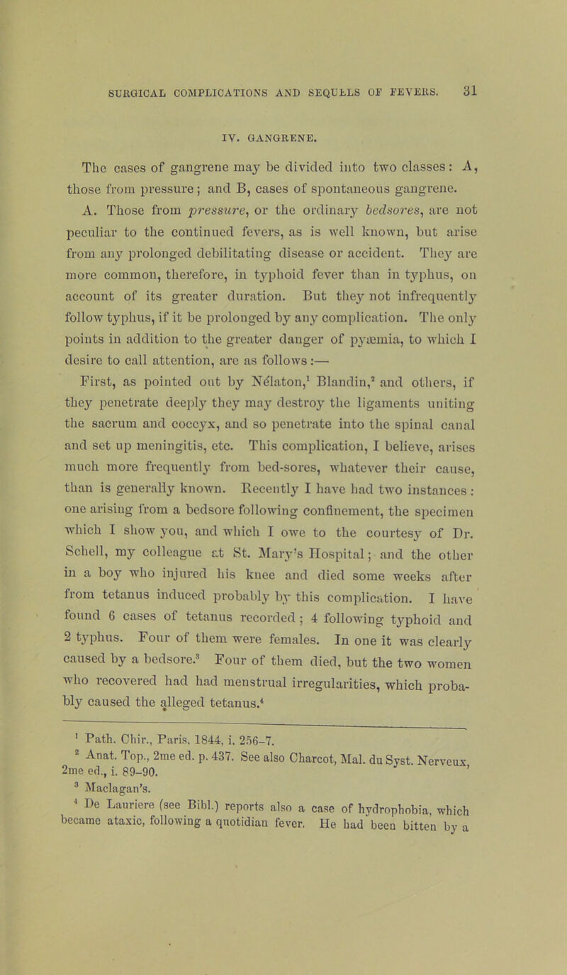 IV. GANGRENE. The cases of gangrene may be divided into two classes: A, those from iiressure; and B, cases of spontaneous gangrene. A. Those from pressure^ or the ordinary bedsores, are not peculiar to the continued fevers, as is well known, but arise from anj'- prolonged debilitating disease or accident. The}’- are more common, therefore, in typhoid fever than in typhus, on account of its greater duration. But they not infrequently follow typhus, if it be prolonged by any complication. The only points in addition to the greater danger of pyasmia, to which I desire to call attention, arc as follows:— First, as jiointed out by N^laton,* * Blandin,’ and others, if they penetrate deeply they may destroy the ligaments uniting tlie sacrum and coccyx, and so penetrate into the spinal canal and set up meningitis, etc. This complication, I believe, arises much more frequently from bed-sores, whatever their cause, than is generally known. Becently I have liad two instances: one arising from a bedsore following confinement, the specimen which I show you, and which I owe to the courtesy of Dr. Schell, my colleague at St. IMary’s Hospital; and the other in a boy who injured his knee and died some weeks after from tetanus induced probably by this complication. I have found 6 cases of tetanus recorded ; 4 following typhoid and 2 typhus. Four of them were females. In one it was clearly caused by a bedsore.^* Four of them died, but the two women who recovered had had menstrual irregularities, which proba- bly caused the alleged tetanus.* ' Path. Chir., Paris. 1844, i. 2.56-7. “ Anat. Top., 2nie eel. p. 437. See also Charcot, Mai. du Syst. Nerveux 2me ed., i. 89-90. ’ “ Maclagan’s. * De Lauriere (see Bibl.) reports also a case of hydrophobia, which became ataxic, following a quotidian fever. He had been bitten by a