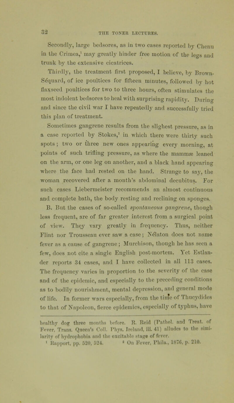 Second!}', large bedsores, as in two cases reported by Chenu in tlie Crimea,' may great!}' hinder free motion of the legs and trunk by the extensive cicatrices. Thirdly, the treatment first proposed, I believe, by Brown- Sequard, of ice poultices for fifteen minutes, followed by hot Uaxseed poultices for two to three hours, often stimulates the most indolent bedsores to heal with surprising rapidity. During and since the civil war I have repeatedly and successfully tried this plan of treatment. Sometimes gangrene results from tlie slighest pressure, as in a case reported by Stokes,’ in which there were thirty such spots ; two or three new ones appearing every morning, at points of such trifling pressure, as where the mammae leaned on tlie arm, or one leg on another, and a black hand appearing where the face had rested on the hand. Strange to say, the woman recovered after a month’s abdominal decubitus. For such cases Liebermeister I’ecommends an almost continuous and complete bath, the body resting and reclining on sponges. B. But the cases of so-called spontaneous gangrene, tliough less frequent, are of far greater interest from a surgical point of view. They vary greatly in frequency. Thus, neither Flint nor Trousseau ever saw a case; Xdlaton does not name fever as a cause of gangrene; Murchison, though he has seen a few, does not cite a single English post-mortem. Yet Estlan- der reports 34 cases, and I have collected in all 113 cases. The frequency varies in proportion to the severity of the case and of the epidemic, and especially to the preceding conditions as to bodily nourishment, mental depression, and general mode of life. In former wars esj^cially, from the time of Thucydides to that of Napoleon, fierce epidemics, especially of typhus, have healthy dog three months before. R. Reid (Pathol, and Treat, of Fever, Trans. Queen’s Coll. Phya. Ireland, iii. 41) alludes to the simi- larity of hydrophobia and the excitable stage of fever. ' Rapport, pp. 520, 524. * On Fever, Phila., 187C, p. 210.