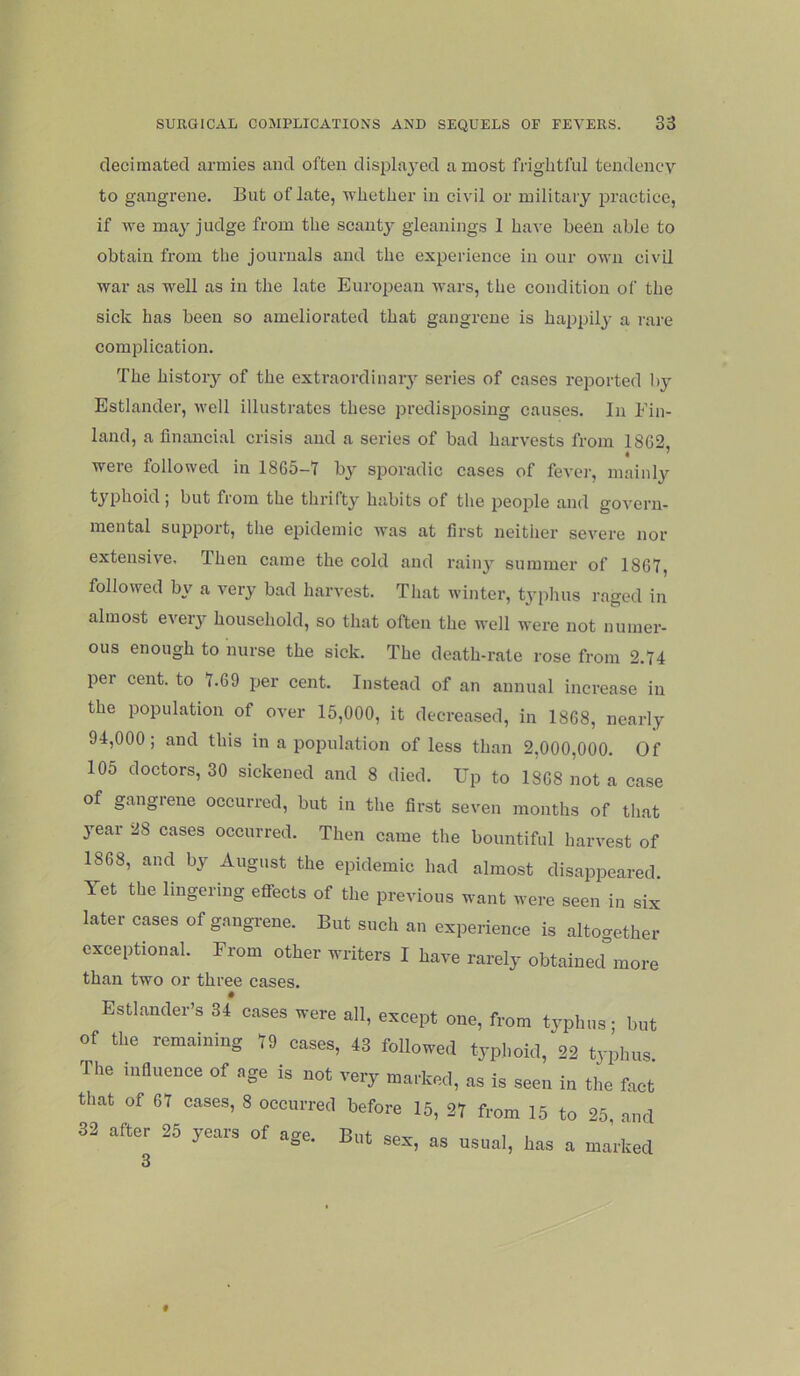 decimated armies and often displaj-ed a most frightful tendency to gangrene. But of late, whether in civil or military practice, if we may judge from the scanty gleanings 1 have been able to obtain from the journals and the experience in our own civil war as well as in the late European wars, the condition of the sick has been so ameliorated that gangrene is happily a rare complication. The history of the extraordinary series of cases reported by Estlander, well illustrates these predisposing causes. In Ein- land, a financial crisis and a series of bad harvests from 1862, were followed in 1865-1 by sporadic cases of fever, mainly typhoid; but from the thrifty habits of the people and govern- mental support, the epidemic was at first neither severe nor extensive. Then came the cold and rainy summer of 1867, followed by a very bad harvest. That winter, typhus raged in almost every household, so that often the well were not numer- ous enough to nurse the sick. The death-rate rose from 2.74 per cent, to 7.69 per cent. Instead of an annual increase in the population of over 15,000, it decreased, in 1868, nearly 94,000; and this in a population of less than 2,000,000. Of 105 doctors, 30 sickened and 8 died. Up to 1868 not a case of gangiene occurred, but in the first seven months of that year 28 cases occurred. Then came the bountiful harvest of 1868, and by August the epidemic had almost disappeared. Yet the lingering effects of the previous want were seen in six later cases of gangrene. But such an experience is altogether exceptional. Erom other writers I have rarely obtained^more than two or three cases. Estlamler's U oases were all, except one, from typl.os; bnt of tire remaining 79 oases, 43 followed typl.oid, 23 typhus The influence of age is not very marked, as is seen in the fact that of 67 oases, 8 ooourred before 16, 27 from 15 to 28 and 32 after 25 years of age. Bnt sex, as usual, has a m.arkecl 3