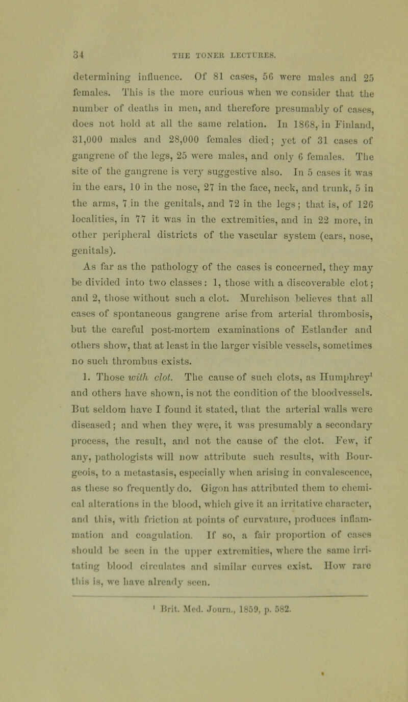 determining influence. Of 81 cases, 56 were males and 25 females. This is the more curious when wc consider that the number of deaths in men, and therefore presumably of cases, does not hold at all the same relation. In 1868, in Finland, 31,000 males and 28,000 females died; yet of 31 cases of gangrene of the legs, 25 were males, and only 6 females. Tlie site of the gangrene is very suggestive also. In 5 cases it was in the ears, 10 in the nose, 21 in the face, neck, and trunk, 5 in the arras, 7,in the genitals, and 72 in the legs; that is, of 126 localities, in 77 it was in the extremities, and in 22 more, in other peripheral districts of the vascular system (ears, nose, genitals). As far as the pathology of the cases is concerned, they may be divided into two classes: 1, those with a discoverable clot; and 2, those without such a clot. Murchison believes that all cases of spontaneous gangrene arise from arterial thrombosis, but the careful post-mortem examinations of Estlander and others show, that at least in the larger visible vessels, sometimes no such thrombus exists. 1. Those Tail/?, clot. The cause of such clots, as ITumphrc}’’* and others have shown, is not the condition of the bloodvessels. But seldom have I found it stated, that the arterial walls were diseased; and when they were, it was presumably a secondary process, tlie result, and not the cause of the clot. Few, if any, pathologists will now attribute such results, with Bour- geois, to a metastasis, especially when arising in convalescence, as tliese so frecpiently do. Gigon has attributed them to chemi- cal alterations in the blood, Avhich give it an irritative character, and this, with friction at points of curvature, produces inflam- mation and coagulation. If so, a fair pro))ortion of cases should be seen in the upper extremities, where the same irri- tating blood circulates and similar curves exist. IIow rare this is, wc have already seen. ' Hrit. Mcil. Journ., 1859, p. 582.