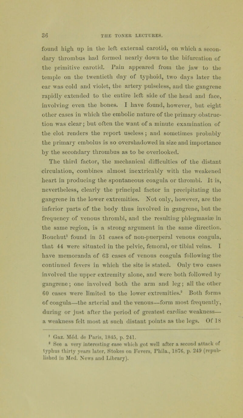 fouiul high up in the left external carotid, on which a secon- dary thrombus liad formed nearly down to the bifurcation of the primitive carotid. l*ain appeared from the jaw to the temple on the twentietli day of typhoid, two days later the ear was cold and violet, the arteiy pulseless, and the gangrene rapidly' extended to the entire left side of the head and face, involving even the bones. I have found, however, but eight other cases in which the embolic nature of the primar}’^ obstruc- tion was clear; but often the want of a minute examination of the clot renders the report useless ; and sometimes probabl}' the i)rimary embolus is so overshadowed in size and importance b}’ the secofidary thrombus as to be overlooked. The third factor, the mechanical difliculties of the distant circulation, combines almost inexti’icablj' with the weakened heart in producing the spontaneous coagula or thrombi. It is, nevertheless, clearly the princij^al factor in precipitating the gangrene in the lower extremities. Kot only, however, are the inferior parts of the hodj’’ thus involved in gangrene, but the frequency of venous thrombi, and the resulting phlegmasise in the same region, is a strong argument in the same direction. Bouchut* found in 51 cases of non-puerperal venons coagula, that 44 were situated in the pelvic, femoral, or tibial veins. I have memoranda of 03 cases of venous coagula following the continued fevers in which the site is stated. O11I3' two cases involved the upper extremit} alone, and were both followed bv gangrene; one involved both the arm and leg; all the other 60 cases were limited to the lower extremities.’ Both forms of coagula—the arterial and the venous—form most frequcntl}', during or just after the period of greatest cardiac weakness— a weakness felt most at such distant points as the logs. Of IS ' fJaz. .M6(l. (1c I’nria, IS t.*}, p. 241. ’ Sec a very intcreatinff case which pot well after a aecond attack of typhus thirty years later, Stokes on Fevers, Phila., 1876, p. 249 (repub- lished in .Mod. News and Library).