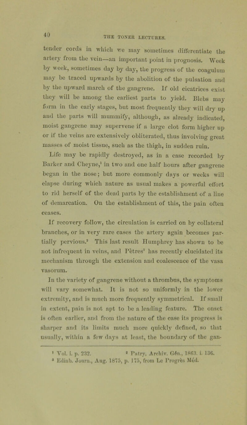 THE TONER LECTURES. tender cords in which v,-e may sometimes differentiate the aiter_} from the vein—an important ijoint in prognosis. Week by week, sometimes day by da^', the 2)rogress of the coagulum may be traced upwards bj' the abolition of the pulsation and by the upward march of the gangrene. If old cicatrices exist they will be among the earliest parts to yield. Blebs may form in the early stages, but most frequently they will dry up and the parts will mummify, although, as already indicated, moist gangrene may supervene if a large clot foim higher up or if the veins arc extensively obliterated, thus involving great masses of moist tissue, such as the thigh, in sudden ruin. Life may be rapidly destroyed, as in a case recorded by Barker and Cheyne,^ in two and one half hours after gangrene began in the nose; but more commonly days or weeks will elapse during which nature as usual makes a powerful effort to rid herself of the dead parts by the establishment of a line of demarcation. On the establishment of this, the pain often ceases. If recover}^ follow, the circulation is carried on b}-^ collateral branches, or in very rare cases the artery again becomes par- tially pervious.* This last result Humphrey has shown to be not infrequent in veins, and Petres* has recently elucidated its mechanism through the extension and coalescence of the vasa A'asorum. In the variety of gangrene without a thrombus, the sj niptoms will vary somewhat. It is not so uniformly in the lower extremity, and is much more frequently sjunmetrical. If small in extent, pain is not apt to be a leading feature. The onset is often earlier, and from tlic nature of the case its progress is sharj)cr and its limits mucli more quicki}' defined, so that usuall}', within a few days at least, the boundary of the gan- ' Yol. i. p. 232. • Pntrv, Arrliiv. O/'n., IRfi-T i. 13G. • Kditil). Jouni., Aug. 1875, p. 175, from Lc I’rogrlsa Med.