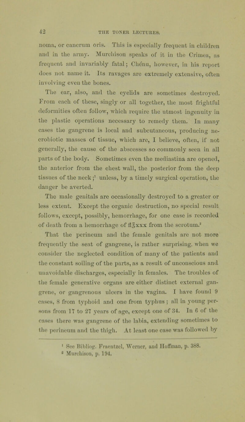 noma, or cancruin oris. This is especially frefiuent in children and in the anu}'. Murchison speaks of it in the Crimea, as frequent and invariably fatal; Chdnu, however, in his report does not name it. Its I’avagcs arc extremely extensive, often involving even the bones. The ear, also, and the ej’elids are sometimes destro3’cd. From each of these, singly or all together, the most frightful deformities often follow, which require the utmost ingenuity in the plastic operations necessary to remedy them. In many cases the gangrene is local and subcutaneous, producing ne- crobiotic masses of tissue, which are, I believe, often, if not generall}', the cause of the abscesses so commonly seen in all parts of the bod^L Sometimes even the mediastina are opened, the anterior from the chest wall, the posterior from the deep tissues of the neck unless, by a timely surgical operation, the danger be averted. The male genitals are occasionally destroj-ed to a greater or less extent. Except the organic destruction, no special result follows, except, possibly, hemorrhage, for one case is recorded of death from a hemorrhage of flsxxx from the scrotum.’ That the perineum and the female genitals are not more frequently' the seat of gangrene, is rather surprising, when we consider the neglected condition of many of the patients and the constant soiling of the parts, as a result of unconscious and unavoidable discharges, especially in females. The troubles of the female generative organs are either distinct external gan- grene, or gangrenous ulcers in the vagina. I have found 9 cases, 8 from typhoid and one from typhus ; all in young per- sons from 17 to 27 years of age, except one of 84. In fi of the cases there was gangrene of the labia, extending sometimes to the ])erineum and the thigh. At least one case was followed by ' See Hihliop. Frneiitzcl, Werner, and lloffinan, p. 388. * .Murcliison, p. 194.