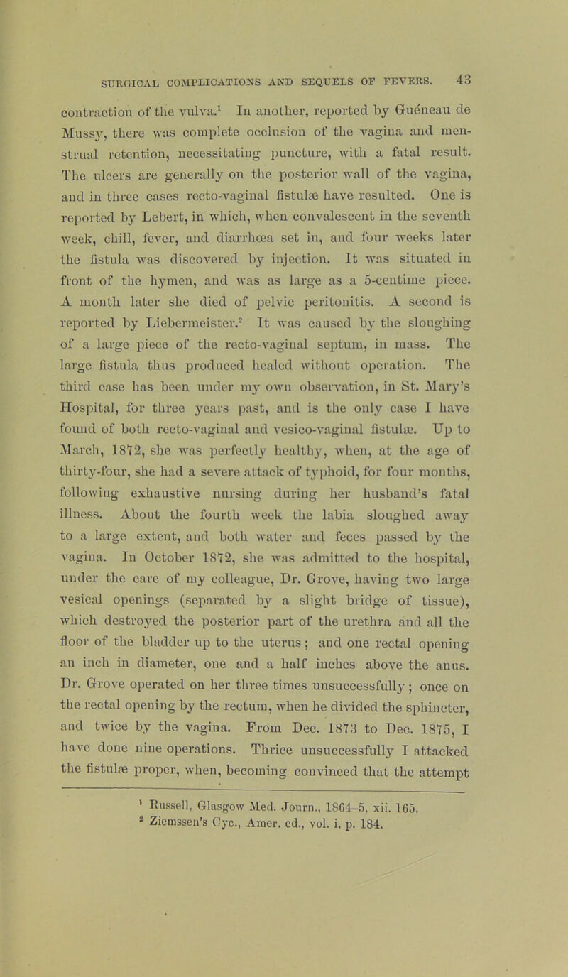 contraction of the vulva.* * In another, reported by Gudneau de Mussj', there was complete occlusion of the vagina and men- strual retention, necessitating puncture, with a fatal result. The ulcers are generally on the posterior wall of the vagina, and in three cases recto-vaginal fistulae have resulted. One is reported bj' Lebert, in which, when convalescent in the seventh week, eh ill, fever, and diarrhma set in, and four weeks later the fistula was discovered by injection. It was situated in front of the hymen, and was as large as a 5-centime piece. A month later she died of pelvic peritonitis. A second is reported by Liebermeister.^ It was caused by the sloughing of a large piece of the recto-vaginal septum, in mass. The large fistula thus produced healed without operation. The third case has been under m}^ own observation, in St. Mary’s Hospital, for three years past, and is the only case I have found of both recto-vaginal and vesico-vaginal fistulm. Up to March, 1812, she was perfectly healthy, when, at the age of thirl3'^-four, she had a severe attack of t^-phoid, for four months, following exhaustive nursing during her husband’s fatal illness. About the fourth week the labia sloughed awaj’^ to a large extent, and both water and feces passed b}'- the A’agina. In October 18'I2, she was admitted to the hospital, under the care of my colleague. Dr. Grove, having two large vesical openings (separated bj'- a slight bridge of tissue), whieh destroj'od the posterior part of the urethra and all the floor of the bladder up to the uterus; and one rectal opening an inch in diameter, one and a half inches above the anus. Dr. Grove operated on her three times unsuccessfullj'^; once on the rectal opening by the rectum, when he divided the sphincter, and twice by the vagina. From Dec. 1813 to Dec. 1815, I have done nine operations. Thrice unsuccessfull}^ I attacked the fistulae proper, when, becoming convinced that the attempt ’ Russell, Glasgow Med. Journ., 1864-.5, xii. 165. * Zienisseii’s Cyc., Amer. ed., vol. i. p. 184.