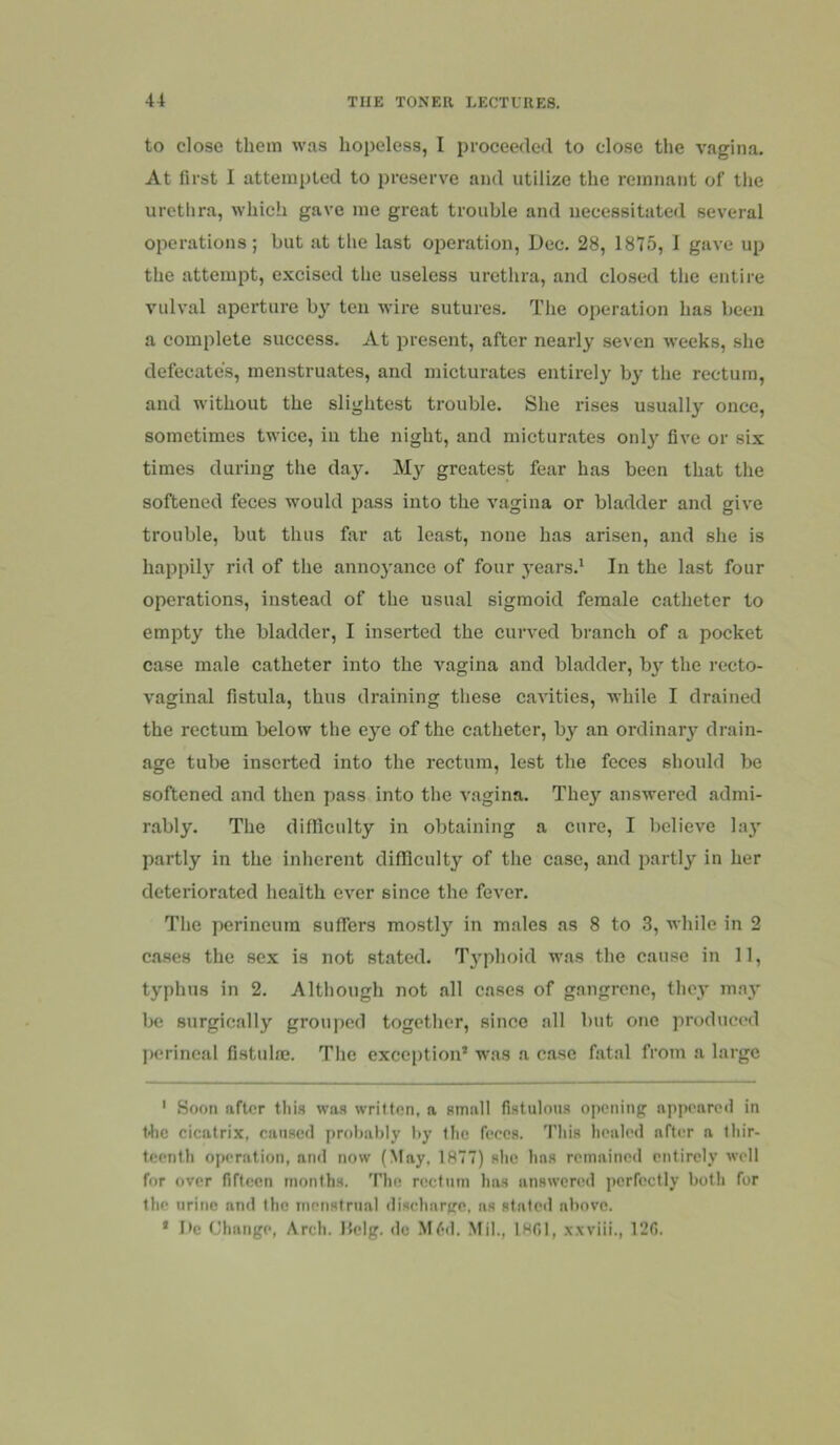 to close them was hopeless, I proceeded to close the vagina. At first I attempted to preserve and utilize the remnant of the urethra, which gave me great trouble and necessitated several operations; but at the last operation, Dec. 28, 1875, I gave up the attempt, excised the useless urethra, and closed the entire vulval aperture by ten wire sutures. The operation has been a complete success. At present, after nearly seven weeks, she defecates, menstruates, and micturates entirely by the rectum, and without the slightest trouble. She rises usually once, sometimes twice, in the night, and micturates only five or six times during the day. My greatest fear has been that the softened feces would pass into the vagina or bladder and give trouble, but thus far at least, none has arisen, and she is happily rid of the annoyance of four years.' In the last four operations, instead of the usual sigmoid female catheter to empty the bladder, I inserted the curved branch of a pocket case male catheter into the vagina and bladder, by the recto- vaginal fistula, thus draining these cavities, Avhile I drained the rectum below the eye of the catheter, bj^ an ordinary drain- age tube inserted into the rectum, lest the feces should be softened and then pass into the vagina. They answered admi- rably. The difficulty in obtaining a cure, I believe la}' partly in the inherent difficulty of the case, and partly in her deteriorated health ever since the fever. The perineum suffers mostly in males as 8 to 3, while in 2 ca.ses the sex is not stated. Typhoid was the cause in 11, typhus in 2. Although not all cases of gangrene, they may be surgically grouped together, since all but one produced perineal fistulne. The exception’ was a case fatal from a large ' Soon after this was written, a small fistulous opening appeareil in t<hc cicatrix, caused probably by the feces. This healed after a thir- teenth operation, and now (May, 1877) she has remained entirely well for over fifteen months. The rectum lias answered perfectly both for the urine and the menstrual discharge, as stated above. ’ De Change, Arch. Ifelg. de Mtid. Mil., 1801, x.wiii., 12G.