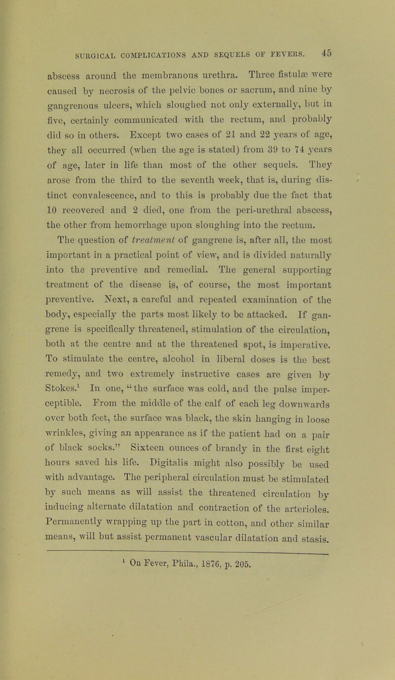abscess around the membranous urethra. Three fistulm -were caused by necrosis of the pelvic bones or sacrum, and nine by gangrenous ulcers, ■which sloughed not only externall}', but in five, certainly communicated with the rectum, and probably did so in others. Except two cases of 21 and 22 3^ears of age, they all occurred (when the age is stated) from 39 to 14 years of age, later in life than most of the other sequels. Thej arose from the third to the seventh week, that is, during dis- tinct convalescence, and to this is probably due the fact that 10 recovered and 2 died, one from the peri-urethral abscess, the other from hemorrhage upon slougliing into the rectum. The question of treatment of gangrene is, after all, the most important in a iiractical point of view, and is divided naturally into the preventive and remedial. The general supporting treatment of the disease is, of course, the most important preventive. Next, a careful and repeated examination of the bod}^, especially the parts most likel)' to be attacked. If gan- grene is specifically threatened, stimulation of the circulation, both at the centre and at the threatened spot, is imperative. To stimulate the centre, alcohol in liberal doses is the best remed}', and two extremely instructive eases are given by Stokes.^ In one, “the surface was cold, and the pulse imper- ceptible. From the middle of the calf of each leg downwards over both feet, the surface was black, the skin hanging in loose wrinkles, giving an ajipearance as if the patient had on a pair of black socks.” Sixteen ounces of brandy in the first eight hours saved his life. Digitalis might also possibly be used with advantage. The peripheral circulation must be stimulated by such means as will assist the threatened circulation by mducing alternate dilatation and contraction of the arterioles. Permanently wrapping up the part in cotton, and other similar means, will but assist permanent vascular dilatation and stasis. ‘ On Fever, Phila., 1876, p. 205.