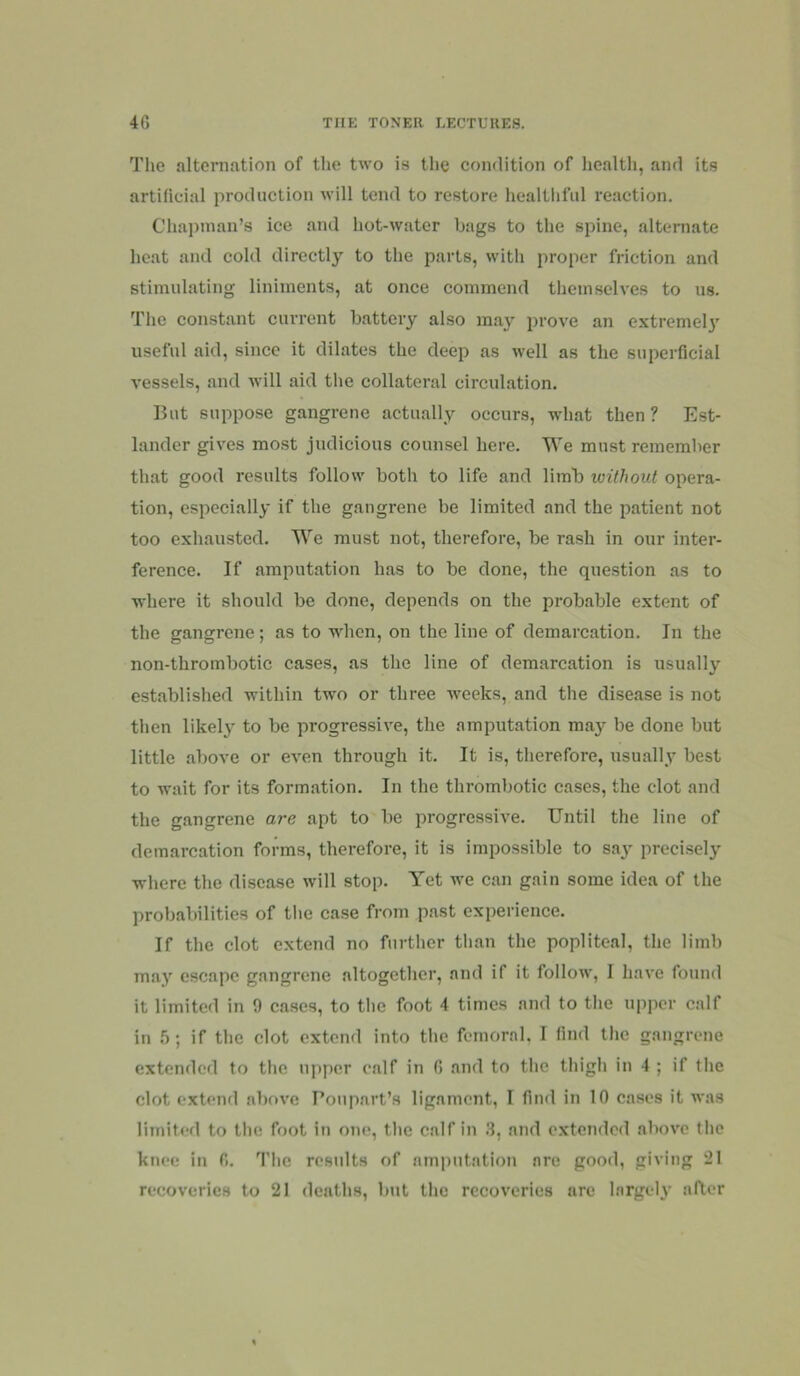 The altcmation of the two is the condition of health, and its artificial production will tend to restore healthful reaction. ChaiJinan’s ice and hot-water bags to the spine, alternate heat and cold directly to the parts, with proper friction and stimulating liniments, at once commend themselves to us. The constant current battery also m.ay prove an extremel}' useful aid, since it dilates the deep as well as the superficial vessels, and will aid the collateral circulation. But suppose gangrene actually occurs, what then ? Est- lander gives most judicious counsel here. We must remember that good results follow both to life and limb without opera- tion, especially if the gangrene be limited and the patient not too exhausted. We must not, therefore, be rash in our inter- ference. If amputation has to be done, the question as to where it should be done, depends on the probable extent of the gangrene; as to when, on the line of demarcation. In the non-thrombotic cases, as the line of demarcation is usually established within two or three weeks, and the disease is not then likely to be progressive, the amputation may be done but little above or even through it. It is, therefore, usually' best to wait for its form.ation. In the thrombotic cases, the clot and the gangrene are apt to be progressive. Until the line of demarcation forms, therefore, it is impossible to say precisely where the disease will stop. Yet we can gain some idea of the probabilities of tlie case from past experience. If the clot extend no further than the popliteal, the limb may escape gangrene altogether, and if it follow, I have found it limited in 9 cases, to tlic foot 4 times and to the upper calf in 5; if the clot extend into the femoral. I find the gangrene extended to the upper calf in 6 and to the thigh in 4 ; if the clot extend above I’oupart’s ligament, I find in 10 cases it was limited to the foot in one, the calf in .3, and e.xtended above the knee in 6. The results of amputation are good, giving 21 recoveries to 21 deaths, but the recoveries are largely after