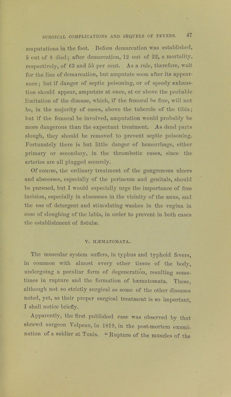 amputations in the foot. Before demarcation was established, 5 out of 8 died; after demarcation, 12 out of 22, a mortality, respective!}', of 63 and 55 per cent. As a rule, therefore, wait for the line of demarcation, but amputate soon after its appear- ance ; but if danger of septic poisoning, or of speedy exhaus- tion should appear, amputate at once, at or above the probable limitation of the disease, which, if the femoral be free, will not be, in the majority of cases, above the tubercle of the tibia; but if the femoral be involved, amputation would probably be more dangerous than the expectant treatment. As dead parts slough, they should be removed to prevent septic poisoning. Bortunately there is but little danger of hemorrhage, either primary or secondary, in the thrombotic cases, since the arteries are all plugged securely. Of course, the ordinary treatment of the gangrenous ulcers and abscesses, especially of the perineum and genitals, should be pursued, but I would especially urge the importance of free incision, especially in abscesses in the vicinity of the anus, and the use of detergent and stimulating washes in the vagina in case of sloughing of the labia, in order to prevent in both cases the establishment of fistulse. V. H.iEMATOMATA. The muscular system suffers, in typhus and typhoid fevers, in common with almost every other tissue of the body, undergoing a peculiar form of degeneration, resulting some- times in rupture and the formation of hsematomata. These, although not so strictly surgical as some of the other diseases noted, yet, as their proper surgical treatment is so important, I shall notice briefly. Apparently, the first published case was observed bv that shrewd surgeon Velpeau, in 1810, in the post-mortem exami- nation of a soldier at Tunis. “Rupture of the muscles of the