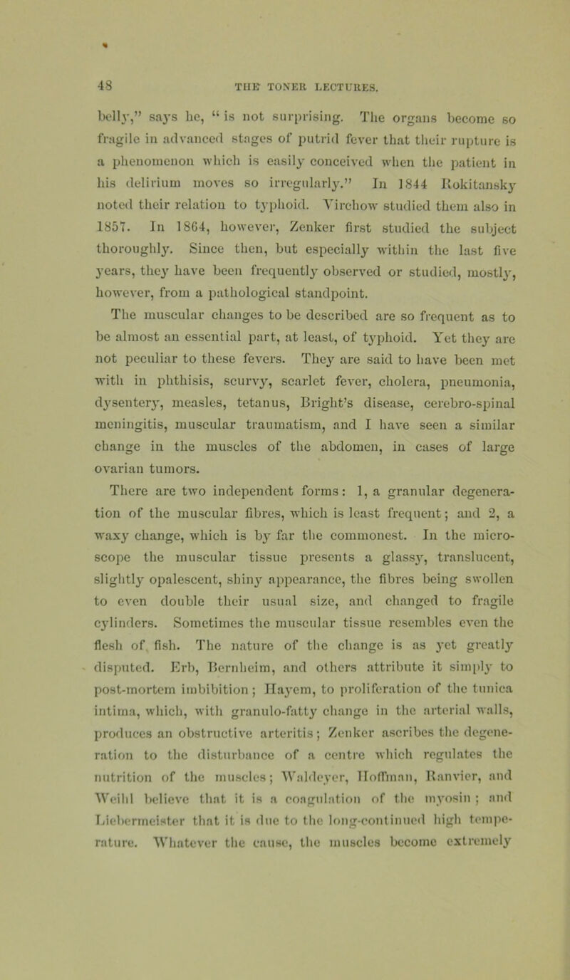 Ix'lly,” says he, “ is not surprising. The organs become so fragile in advanced stages of putrid fever that tlieir rupture is a phenomenon which is easily conceived when the patient in his delirium moves so irregularly.” In 1844 Ilokitamsky noted their relation to tyjjlioid. Yirchow’ studied them also in 1857. In 1864, however, Zenker first studied the subject thoroughly. Since then, but especially within the last five years, they have been frequently observed or studied, mostly, however, from a pathological standpoint. The muscular changes to be described are so frequent as to be almost an essential part, at least, of typhoid. Yet they are not peculiar to these fevers. They are said to have been met with in phthisis, scurvy, scarlet fever, cholera, pneumonia, d3'senter3', measles, tetanus, Bright’s disease, cerebro-spinal meningitis, muscular traumatism, and I have seen a similar change in the muscles of the abdomen, in cases of large ovarian tumors. There are two independent forms: 1, a granular degenera- tion of the muscular fibres, which is least frequent; and 2, a wax}' change, wdiich is by far the commonest. In the micro- scope the muscular tissue presents a glassy, translucent, sliglitly opalescent, shiny appearance, the fibres being swollen to even double their usual size, and changed to fragile cylinders. Sometimes the muscular tissue resembles even the flesh of, fish. The nature of the change is as yet greatly ' disputed. Erb, Bernheim, and others attribute it simply to post-mortem imbibition; ILayem, to proliferation of the tunica intima, which, with granulo-fatty change in the arterial walls, produces an obstructive arteritis; Zenker ascribes the degene- ration to the disturbance of a centre which regulates the nutrition of the muscles; Wahleycr, lloffman, Ranvier, and Weihl believe that it is a coagulation of the myosin ; ami Lieberineister that it is due to the long-continued high tempe- rature. Whatever the cause, the muscles become extremely