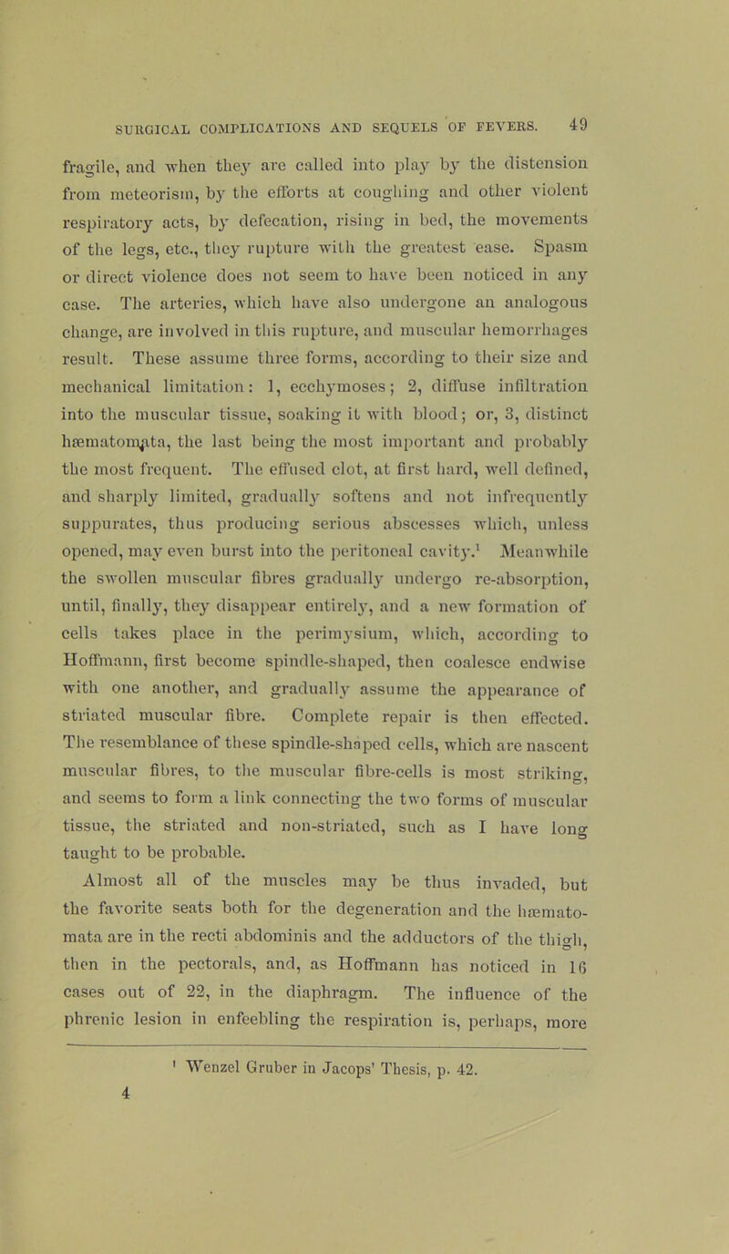 fragile, and -when thej^ are called into play by the distension from meteorism, by the elforts at coughing and other violent respiratory acts, b}' defecation, rising in bed, the movements of the legs, etc., they rupture with the greatest ease. Spasm or direct violence does not seem to have been noticed in any case. The arteries, which have also undergone an analogous change, are involved in this rupture, and muscular hemorrhages result. These assume three forms, according to their size and mechanical limitation: 1, ecchj’moses; 2, diffuse infiltration into the muscular tissue, soaking it with blood; or, 3, distinct hseraatom^ata, the last being the most important and probably the most frequent. The effused clot, at first hard, well defined, and sharply limited, gradually softens and not infrequentlj'' suppurates, thus producing serious abscesses which, unless opened, may even burst into the peritoneal cavity.' Meanwhile the swollen muscular fibres gradually undergo re-absorption, until, finally, they disappear entii-elj', and a new formation of cells takes place in the perimysium, which, according to Hoffmann, first become spindle-shaped, then coalesce endwise with one another, and gradualh’- assume the appearance of striated muscular fibre. Complete repair is then effected. The resemblance of these spindle-shnpod cells, which are nascent muscular fibres, to the muscular fibre-cells is most striking, and seems to foi m a link connecting the two forms of muscular tissue, the striated and non-striated, such as I have long taught to be probable. Almost all of the muscles may be thus invaded, but the favorite seats both for the degeneration and the hsemato- mata are in the recti abdominis and the adductors of the thio-li O 1 then in the pectorals, and, as Hoffmann has noticed in 16 cases out of 22, in the diaphragm. The influence of the phrenic lesion in enfeebling the respiration is, perhaps, more 4 ' Wenzel Gruber in Jacops’ Thesis, p. 42.