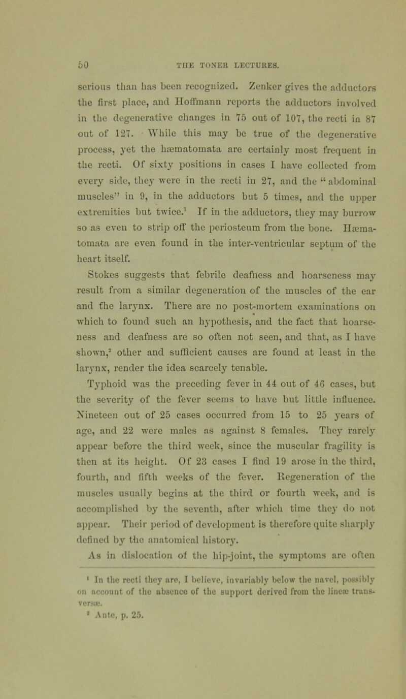 serious than has been recognized. Zenker gives the adductors the first place, and lloflinann reports the adductors involved in the degenerative changes in 75 out of 107, the recti in 87 out of 127. While this may be true of the degenerative process, yet the bminatomata are certainly most frequent in the recti. Of si.xty positions in cases I have collected from every side, they were in the recti in 27, and the “abdominal muscles” in 9, in the adductors but 5 times, and the upper extremities but twice.' If in the adductors, thej' may burrow so as even to strip off the periosteum from the bone. IIa?ma- tomata ai'c even found in the inter-ventricular septum of the heart itself. Stokes suggests that febrile deafness and hoarseness ma^”^ result from a similar degeneration of the muscles of the ear and fhe larynx. There are no post-mortem examinations on which to found such an hj-pothesis, and the fact that hoarse- ness and deafness are so often not seen, and that, as I have shown,* other and sufficient causes are found at least in the larynx, render the idea scarcely tenable. T}'phoid was the preceding fever in 44 out of 4G cases, but the severity of the fever seems to have but little influence. Nineteen out of 25 cases occurred from 15 to 25 years of age, and 22 were males as against 8 females. They rarel}' appear before the third week, since the muscular fragility is then at its height. Of 23 cases I find 19 arose in the third, fourth, and fifth weeks of the fever. Regeneration of the muscles usually begins at the third or fourth week, and is accomplished by the seventh, after which time the}' do not appear. Their period of development is therefore quite sharply defined by the anatomical history. As in dislocation of the hip-joint, the symptoms arc often ' In the recti they are, I t)elieve, invariably below the navel, possibly on account of tlic absence of the support derived from the linccu trans- verwe. • Ante, p. 25.