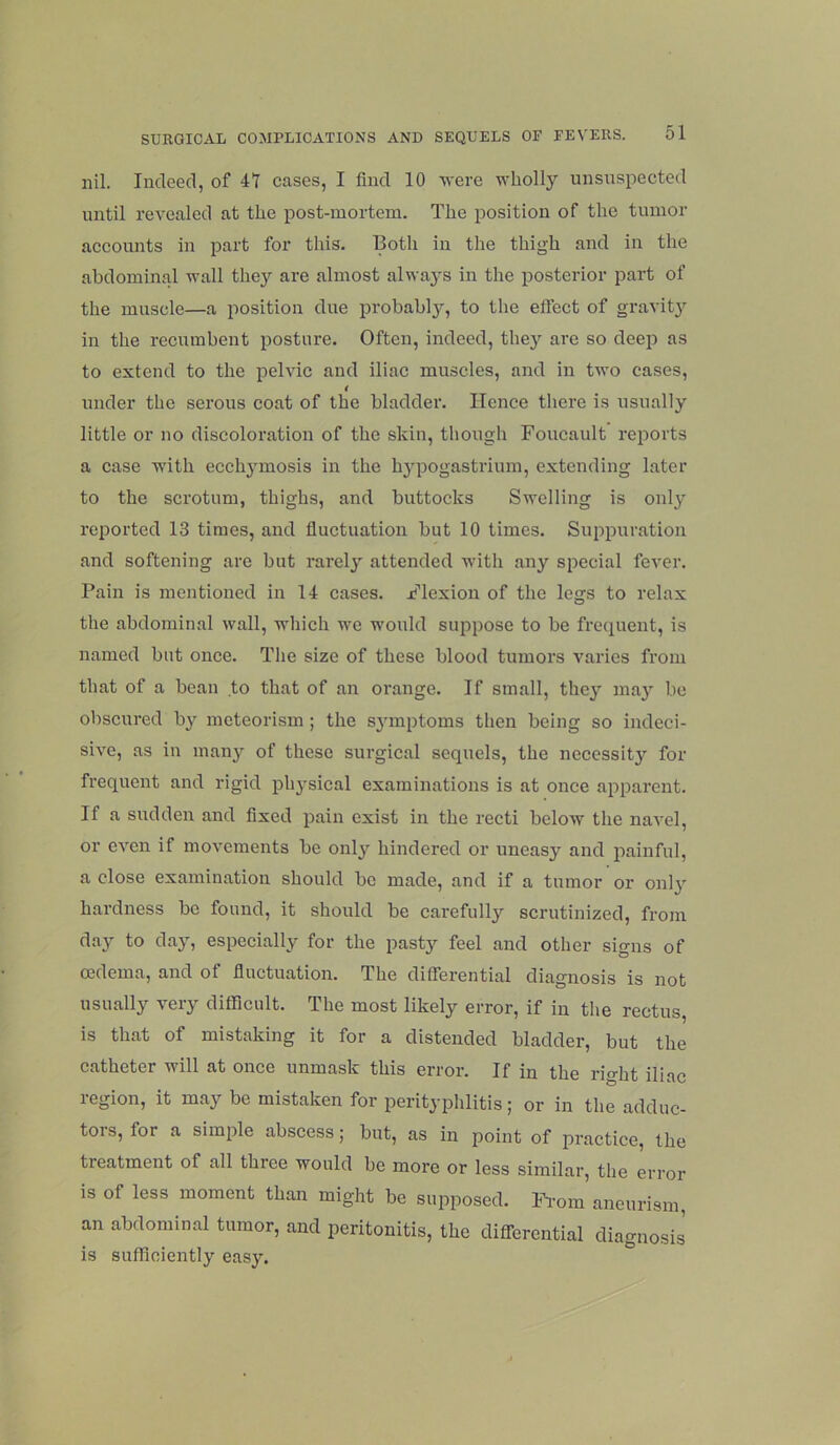 nil. Indeed, of 41 cases, I find 10 M-ere wholly unsuspected until revealed at the post-mortem. The position of the tumor accounts in part for this. Both in the thigh and in the abdominal wall they are almost always in the posterior part of the muscle—a position due probahlj^, to the effect of gravit}’’ in the recumbent posture. Often, indeed, they are so deep as to extend to the pelvic and iliac muscles, and in two cases, t under the serous coat of the bladder. Hence tliere is usually little or no discoloration of the skin, though Foucault reports a case wdth ecch^^mosis in the h3pogastrium, extending later to the scrotum, thighs, and buttocks Swelling is only reported 13 times, and fluctuation but 10 times. Suppuration and softening arc but rarely' attended with any special fever. Pain is mentioned in 14 cases. Flexion of the legs to relax the abdominal wall, which we would suppose to be frequent, is named but once. The size of these blood tumors varies from that of a bean to that of an orange. If small, thej ma}' be obscured by mcteorism ; the sj’inptoms then being so indeci- sive, as in many of these surgical sequels, the necessity for frequent and rigid phj^sical examinations is at once apparent. If a sudden and fixed pain exist in the recti below the naA’el, or even if movements be onlj hindered or uneasy and jiainful, a close examination should be made, and if a tumor or onlj^ hardness be found, it should be carefully’’ scrutinized, from da}-- to daj^, especially for the pasty feel and other signs of oedema, and of fluctuation. The differential diagnosis is not usually very difficult. The most likely error, if in the rectus, is that of mistaking it for a distended bladder, but the catheter will at once unmask this error. If in the right iliac region, it may be mistaken for perityphlitis; or in the adduc- tors, for a simple abscess; but, as in point of practice, the treatment of all three would he more or less similar, the error is of less moment than might be supposed. Fi’om aneurism, an abdominal tumor, and peritonitis, the differential diagnosis is sufficiently easj\