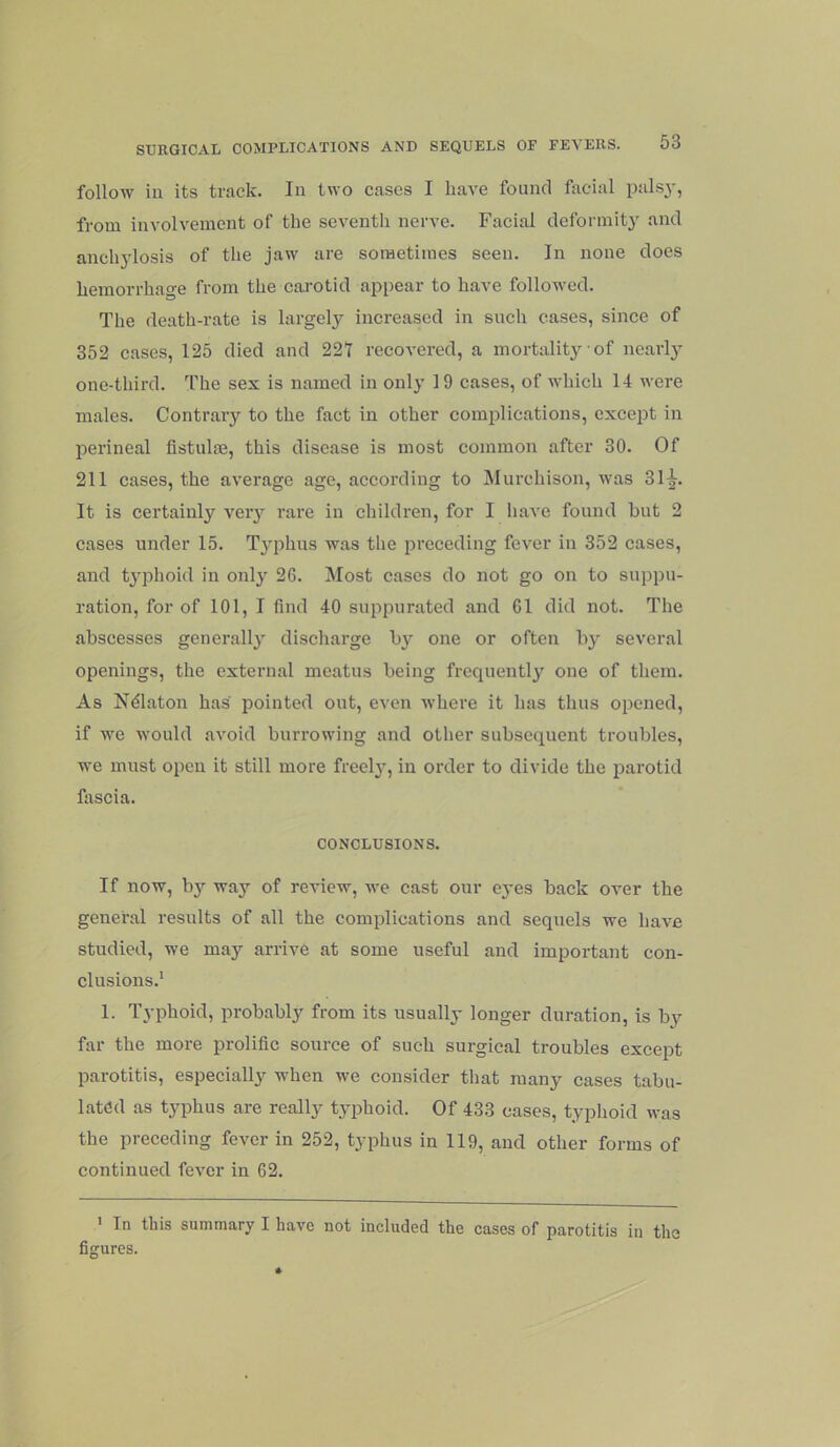 follow iu its track. In two cases I have found facial palsj, from involvement of the seventh nerve. Facial deformity and anch3’losis of the jaw are sometimes seen. In none does hemorrhage from the cai’Otid ajipear to have followed. The death-rate is largely increased in such cases, since of 352 cases, 125 died and 221 recovered, a mortality of nearly one-third. The sex is named in onlj’ 19 cases, of which 14 were males. Contrary to the fact in other complications, except in perineal fistulae, this disease is most common after 30. Of 211 cases, the average age, according to IMurchison, was 31^. It is certainly veiy rare in children, for I have found hut 2 cases under 15. T3^phus was the preeeding fever in 352 cases, and t3’phoid in onl3'- 26. Most cases do not go on to suppu- ration, for of 101, I find 40 suppurated and 61 did not. The abscesses generall3' discharge b3'' one or often by several openings, the external meatus being frequentl3^ one of them. As N^laton has pointed out, even where it has thus opened, if we would avoid burrowing and other subsequent troubles, we must open it still more freel3’, in order to divide the parotid fascia. CONCLUSIONS. If now, b3^^ wa3»^ of review, we cast our eyes back over the general results of all the complications and sequels we have studied, we may arrive at some useful and important con- clusions.* 1. Typhoid, probably from its usually longer duration, is by far the more prolific source of such surgical troubles except parotitis, especially when we consider tliat many cases tabu- lated as t3qihus are really t3qihoid. Of 433 cases, typlioid was the preceding fever in 252, typhus in 119, and other forms of continued fever in 62. ' In this summary I have not included the cases of parotitis in the figures.