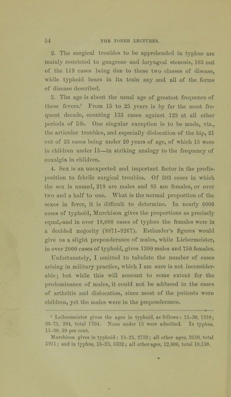 2. The surgical troubles to be apprehended in typhus are mainly restricted to gangrene and larj-ngeal stenosis, 103 out of the 119 cases being due to these two clas.ses of disease, while typlioid bears in its train any and all of the forms of disease described. 3. The age is about the usual age of greatest frequence of these fevers.* From 15 to 25 years is bj' far tlie most fre- quent decade, eounting 133 cases against 129 at all other periods of life. One singular exception is to be made, viz., the articular troubles, and especially dislocation of the hip, 21 out of 23 cases being under 20 }ears of age, of which 15 were in children under l5—in striking analog} to the frequency of coxalgia in children. 4. Sex is an unexpected and important factor in the predis- position to febrile surgical troubles. Of 303 cases in whicli the sex is named, 218 are males and 85 are females, or over two and a half to one. What is the normal proportion of the sexes in fever, it is difficult to determine. In nearly 6000 cases of t3phoid, Murchison gives the proportions as precisely cqual,*and in over 18,000 cases of typhus the females were in a decided majority (8871-9261). Estlander’s figures would give us a slight preponderance of males, while Liebermeister, in over 2000 cases of typhoid, gives 1300 males and 750 females. Unfortunatel}, I omitted to tabulate the number of cases arising in military practice, which I am sure is not inconsider- able ; but while this will account to some extent for the predominance of males, it could not be adduced in the cases of arthritis and dislocation, since most of the patients were children, yet tlie males were in the preponderance. ' Ix'ihprmcister gives the apes in typlioid, as follows: l.'i-no, 1310 ; 30-71, 394, total 1704. None under I.*) were admitted. In typhus, l.')-30, 30 per cent. Murchison gives in typhoid ; l.'i-2r), 27r>2; all other ages, 31.19. total 5911; and in typhus, 10-2.5, .5332; all other ages, 12,800, total 18,133.