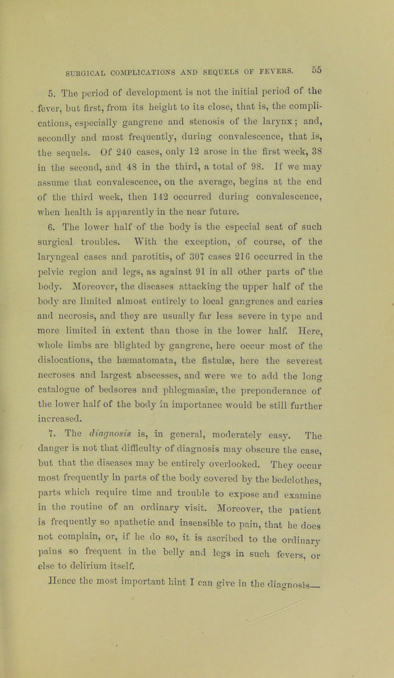 5. The period of develoiiment is not the initial period of the fever, but first, from its height to its close, that is, the compli- cations, especially gangrene and stenosis of the larynx; and, secondly and most frequently, during convalescence, that is, the sequels. Of 240 cases, only 12 arose in the first veek, 38 in the second, and 48 in the third, a total of 98. If we may assume that convalescence, on the average, begins at the end of the third week, then 142 occurred during convalescence, when health is api)arently in the near future. 6. The lower half of the body is the especial seat of such surgical troubles. With the exception, of course, of the lar3’ngeal cases and parotitis, of 307 cases 216 occurred in the pelvic region and legs, as against 91 in all other parts of the bod}'. Moreover, the diseases attacking the upper half of the body are limited almost entirely to local gangrenes and caries and necrosis, and they are usually far less severe in type and more limited in extent than those in the lower half. Here, whole limbs are blighted by gangrene, here occur most of the dislocations, the hmmatomata, the fistulae, here the severest necroses and largest abscesses, and were we to add the long catalogue of bedsores and phlegmasiai, the preponderance of the lower half of the body in importance would be still further increased. 7. The diagnosis is, in general, moderately easy. The danger is not that difficulty of diagnosis may obscure the case, but that the diseases may be entirely overlooked. They occur most frequently in parts of the body covered by the bedclothes, parts which require time and trouble to expose and examine in the routine of an ordinary visit. Moreover, the patient is frequently so apathetic and insensible to pain, that he does not complain, or, if he do so, it is ascribed to the ordinary pains so frequent in the belly and legs in such fevers, or else to delirium itself. Hence the most important hint I can give in the diagnosis—